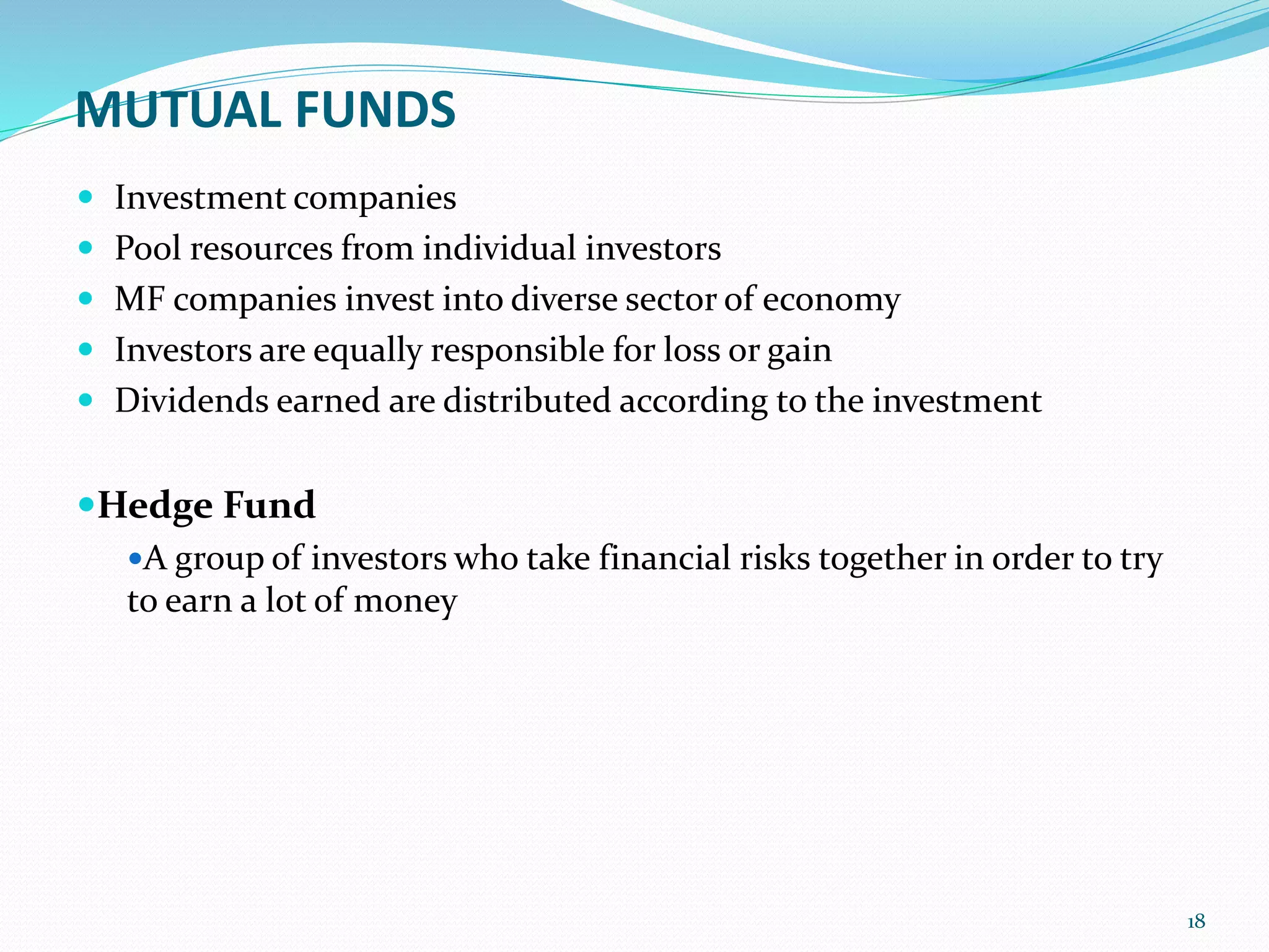 MUTUAL FUNDS
 Investment companies
 Pool resources from individual investors
 MF companies invest into diverse sector of economy
 Investors are equally responsible for loss or gain
 Dividends earned are distributed according to the investment
Hedge Fund
A group of investors who take financial risks together in order to try
to earn a lot of money
18
 