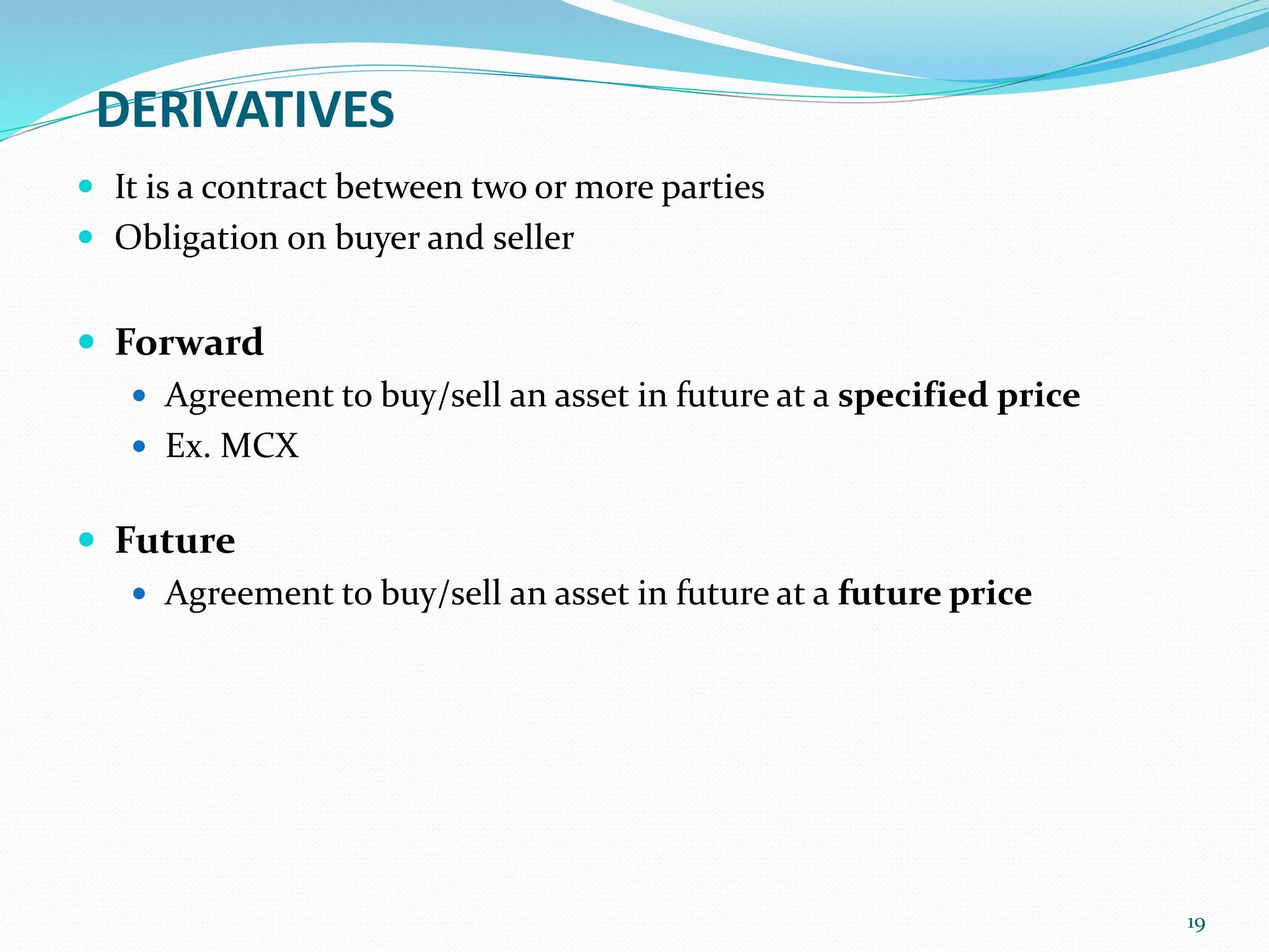 DERIVATIVES
 It is a contract between two or more parties
 Obligation on buyer and seller
 Forward
 Agreement to buy/sell an asset in future at a specified price
 Ex. MCX
 Future
 Agreement to buy/sell an asset in future at a future price
19
 