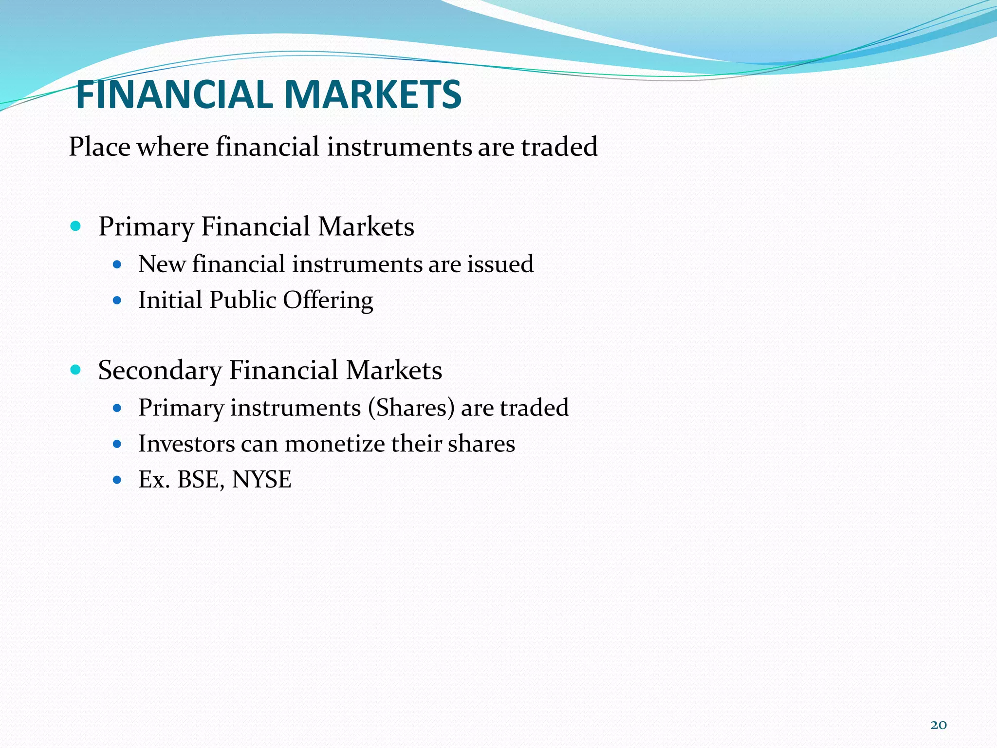 FINANCIAL MARKETS
Place where financial instruments are traded
 Primary Financial Markets
 New financial instruments are issued
 Initial Public Offering
 Secondary Financial Markets
 Primary instruments (Shares) are traded
 Investors can monetize their shares
 Ex. BSE, NYSE
20
 