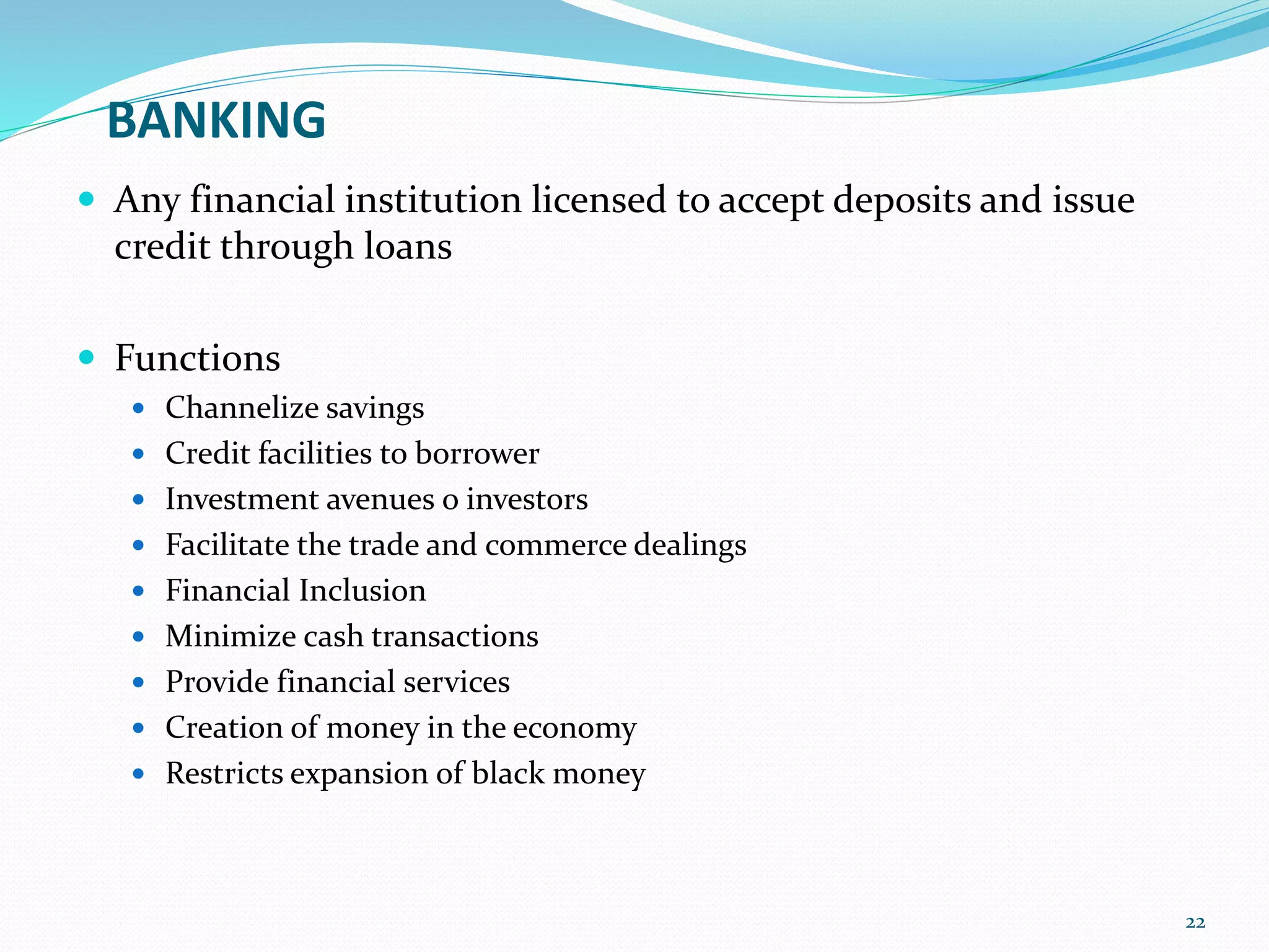 BANKING
 Any financial institution licensed to accept deposits and issue
credit through loans
 Functions
 Channelize savings
 Credit facilities to borrower
 Investment avenues o investors
 Facilitate the trade and commerce dealings
 Financial Inclusion
 Minimize cash transactions
 Provide financial services
 Creation of money in the economy
 Restricts expansion of black money
22
 