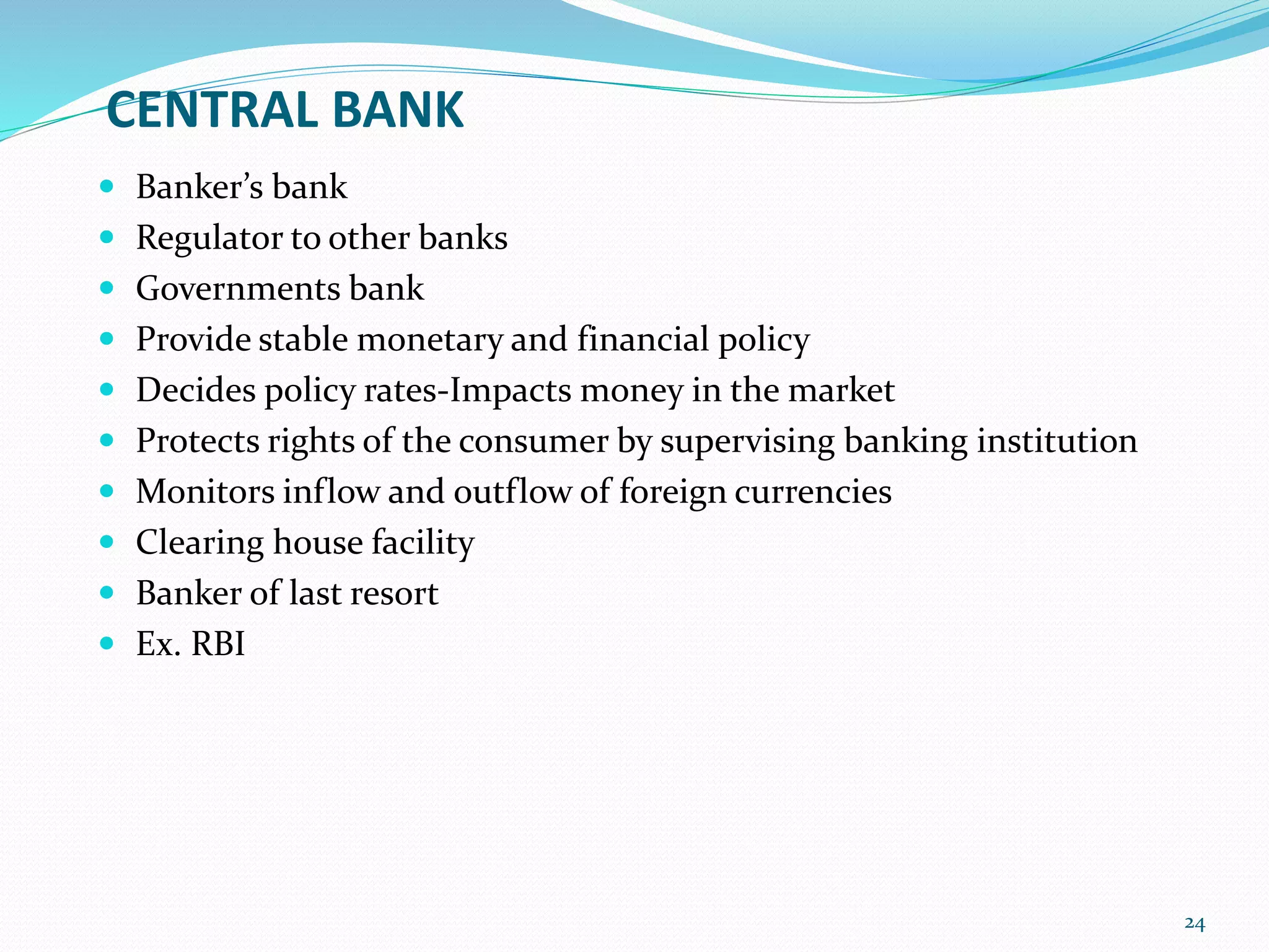CENTRAL BANK
 Banker’s bank
 Regulator to other banks
 Governments bank
 Provide stable monetary and financial policy
 Decides policy rates-Impacts money in the market
 Protects rights of the consumer by supervising banking institution
 Monitors inflow and outflow of foreign currencies
 Clearing house facility
 Banker of last resort
 Ex. RBI
24
 