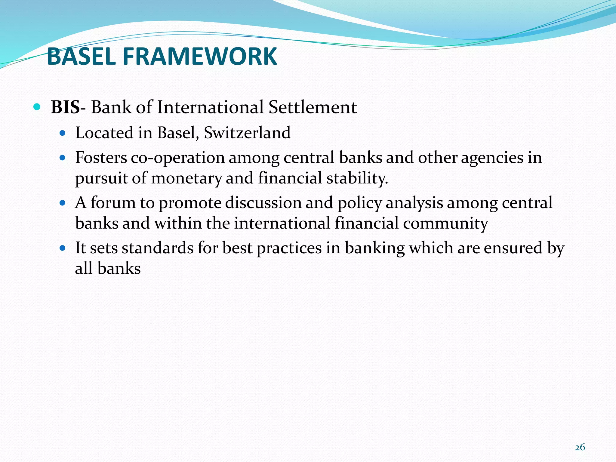 BASEL FRAMEWORK
 BIS- Bank of International Settlement
 Located in Basel, Switzerland
 Fosters co-operation among central banks and other agencies in
pursuit of monetary and financial stability.
 A forum to promote discussion and policy analysis among central
banks and within the international financial community
 It sets standards for best practices in banking which are ensured by
all banks
26
 