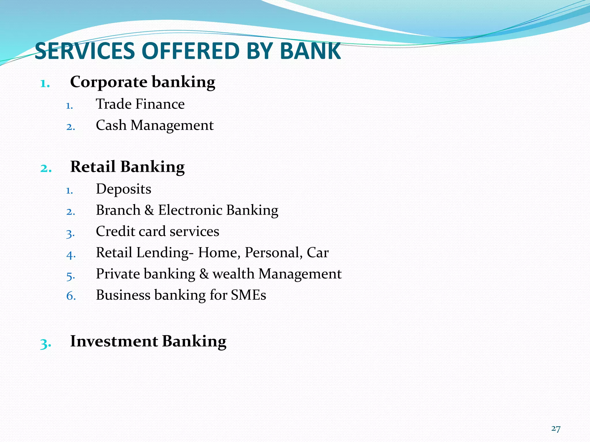 SERVICES OFFERED BY BANK
1. Corporate banking
1. Trade Finance
2. Cash Management
2. Retail Banking
1. Deposits
2. Branch & Electronic Banking
3. Credit card services
4. Retail Lending- Home, Personal, Car
5. Private banking & wealth Management
6. Business banking for SMEs
3. Investment Banking
27
 