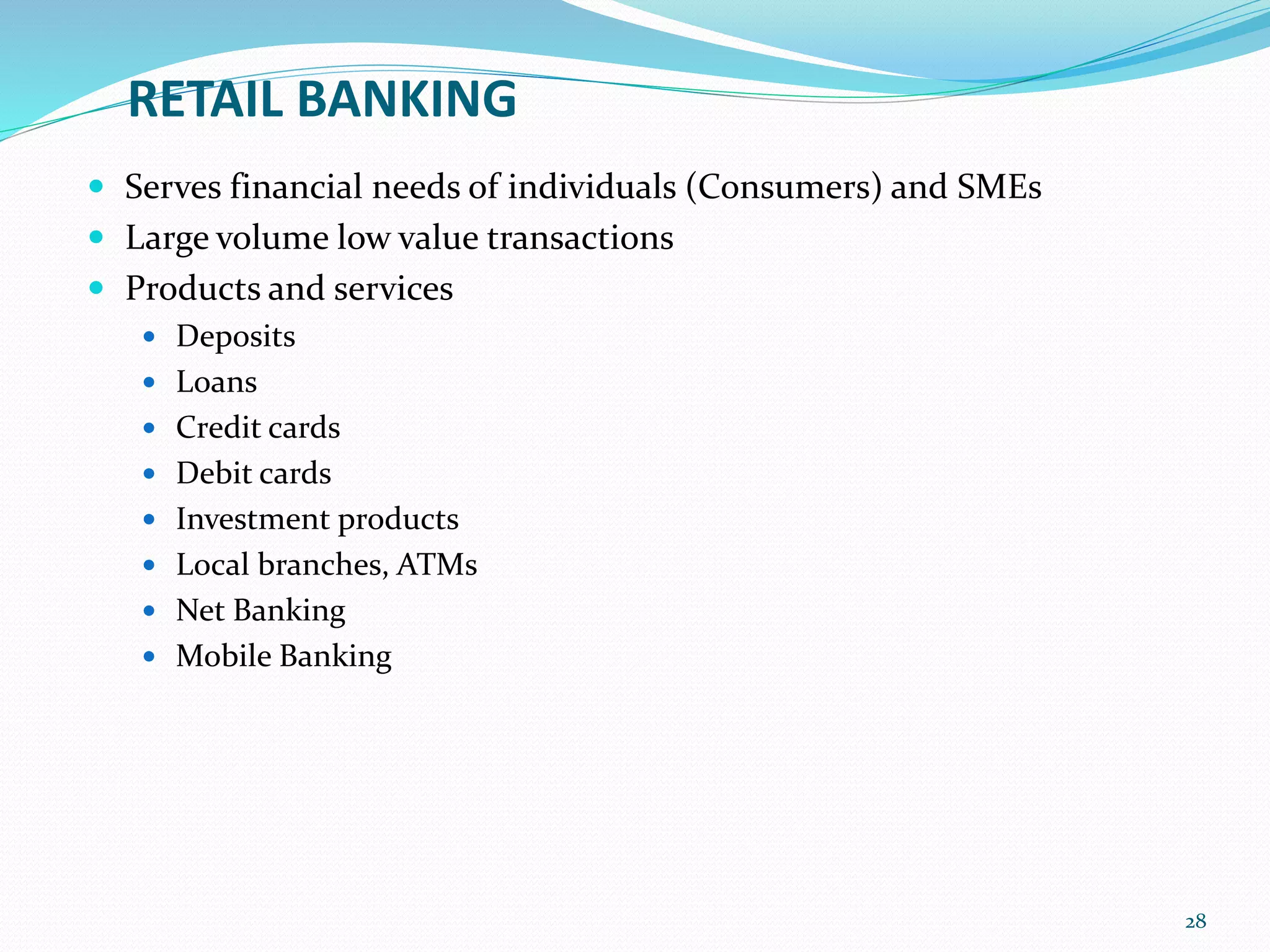 RETAIL BANKING
 Serves financial needs of individuals (Consumers) and SMEs
 Large volume low value transactions
 Products and services
 Deposits
 Loans
 Credit cards
 Debit cards
 Investment products
 Local branches, ATMs
 Net Banking
 Mobile Banking
28
 