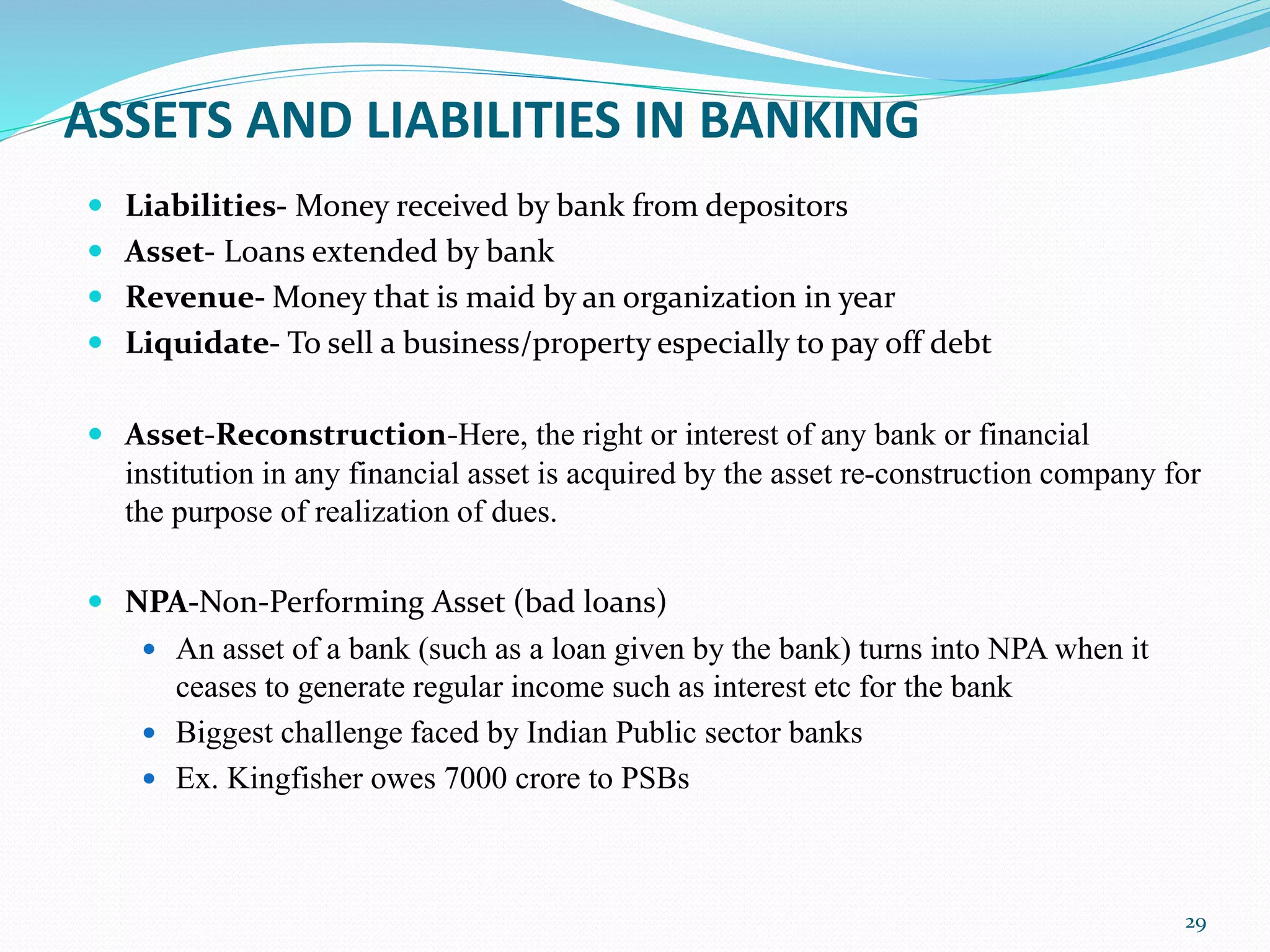 ASSETS AND LIABILITIES IN BANKING
 Liabilities- Money received by bank from depositors
 Asset- Loans extended by bank
 Revenue- Money that is maid by an organization in year
 Liquidate- To sell a business/property especially to pay off debt
 Asset-Reconstruction-Here, the right or interest of any bank or financial
institution in any financial asset is acquired by the asset re-construction company for
the purpose of realization of dues.
 NPA-Non-Performing Asset (bad loans)
 An asset of a bank (such as a loan given by the bank) turns into NPA when it
ceases to generate regular income such as interest etc for the bank
 Biggest challenge faced by Indian Public sector banks
 Ex. Kingfisher owes 7000 crore to PSBs
29
 