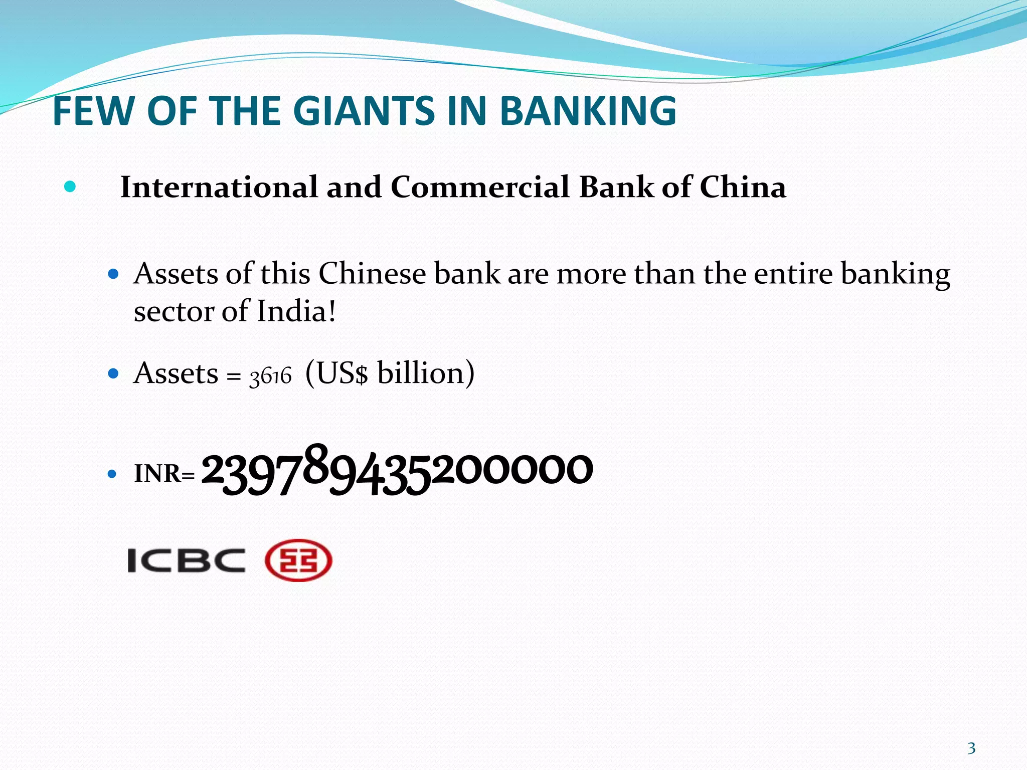 FEW OF THE GIANTS IN BANKING
 International and Commercial Bank of China
 Assets of this Chinese bank are more than the entire banking
sector of India!
 Assets = 3616 (US$ billion)
 INR= 239789435200000
3
 
