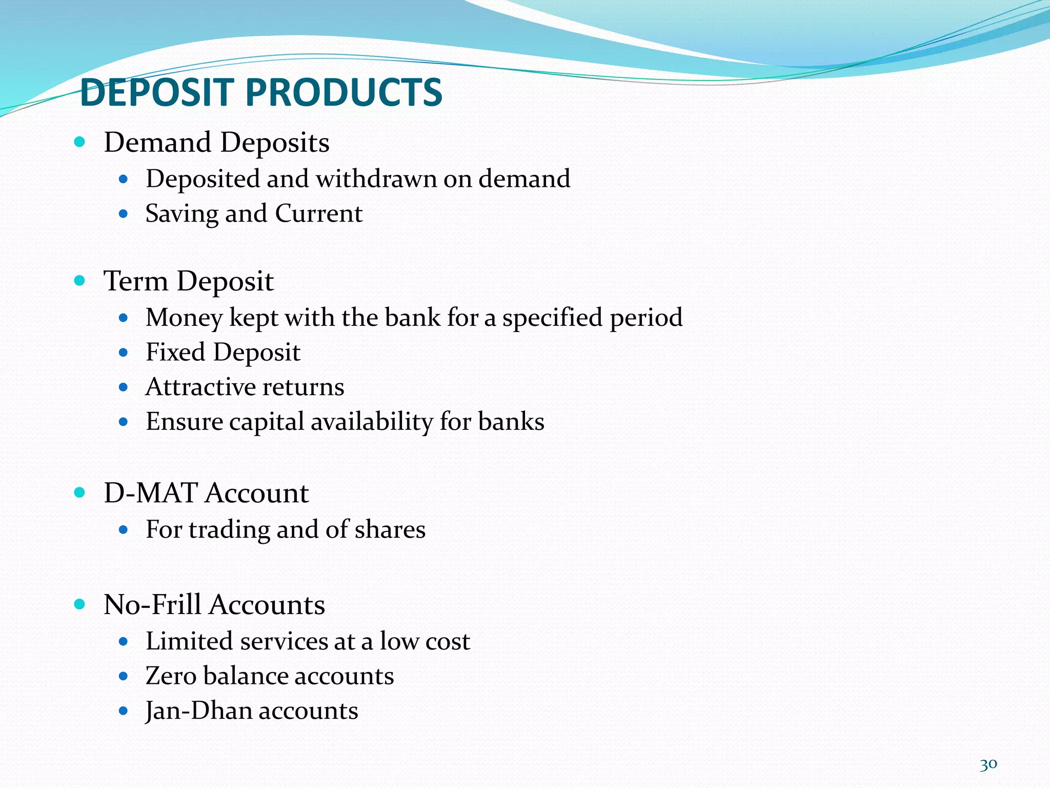 DEPOSIT PRODUCTS
 Demand Deposits
 Deposited and withdrawn on demand
 Saving and Current
 Term Deposit
 Money kept with the bank for a specified period
 Fixed Deposit
 Attractive returns
 Ensure capital availability for banks
 D-MAT Account
 For trading and of shares
 No-Frill Accounts
 Limited services at a low cost
 Zero balance accounts
 Jan-Dhan accounts
30
 