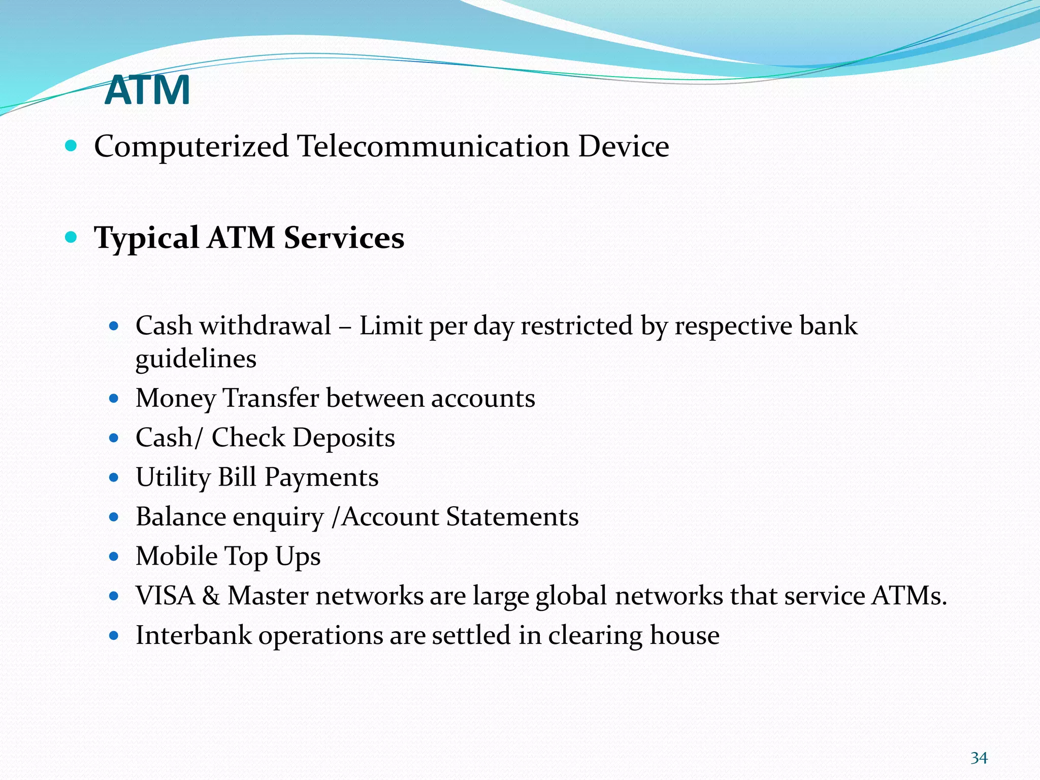 ATM
 Computerized Telecommunication Device
 Typical ATM Services
 Cash withdrawal – Limit per day restricted by respective bank
guidelines
 Money Transfer between accounts
 Cash/ Check Deposits
 Utility Bill Payments
 Balance enquiry /Account Statements
 Mobile Top Ups
 VISA & Master networks are large global networks that service ATMs.
 Interbank operations are settled in clearing house
34
 