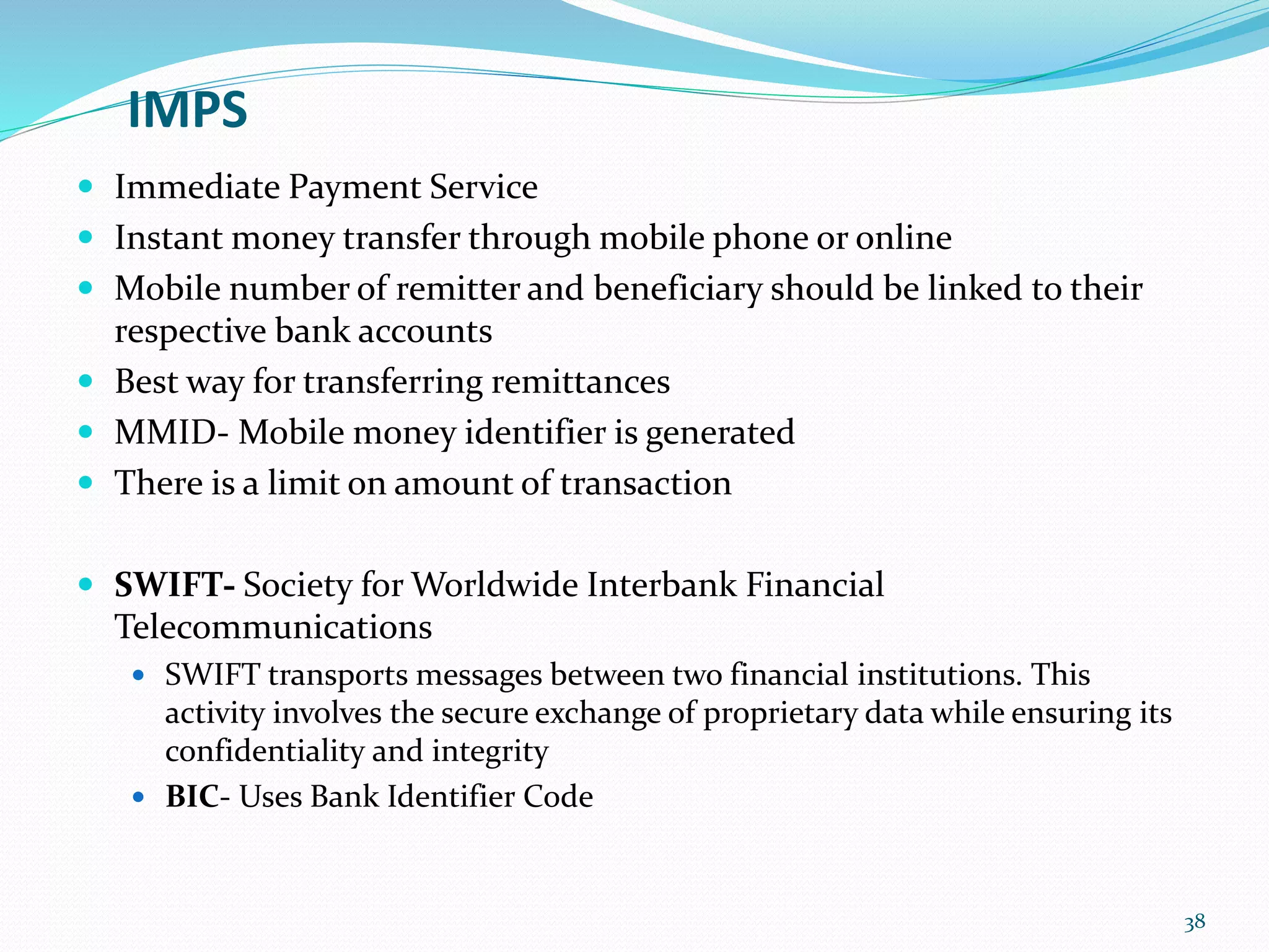 IMPS
 Immediate Payment Service
 Instant money transfer through mobile phone or online
 Mobile number of remitter and beneficiary should be linked to their
respective bank accounts
 Best way for transferring remittances
 MMID- Mobile money identifier is generated
 There is a limit on amount of transaction
 SWIFT- Society for Worldwide Interbank Financial
Telecommunications
 SWIFT transports messages between two financial institutions. This
activity involves the secure exchange of proprietary data while ensuring its
confidentiality and integrity
 BIC- Uses Bank Identifier Code
38
 