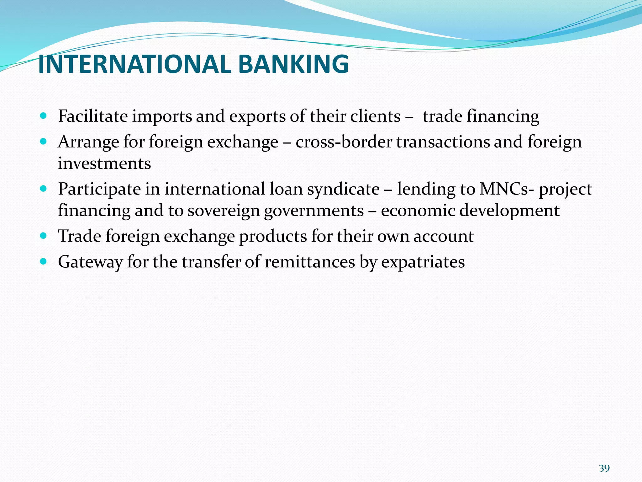 INTERNATIONAL BANKING
 Facilitate imports and exports of their clients – trade financing
 Arrange for foreign exchange – cross-border transactions and foreign
investments
 Participate in international loan syndicate – lending to MNCs- project
financing and to sovereign governments – economic development
 Trade foreign exchange products for their own account
 Gateway for the transfer of remittances by expatriates
39
 