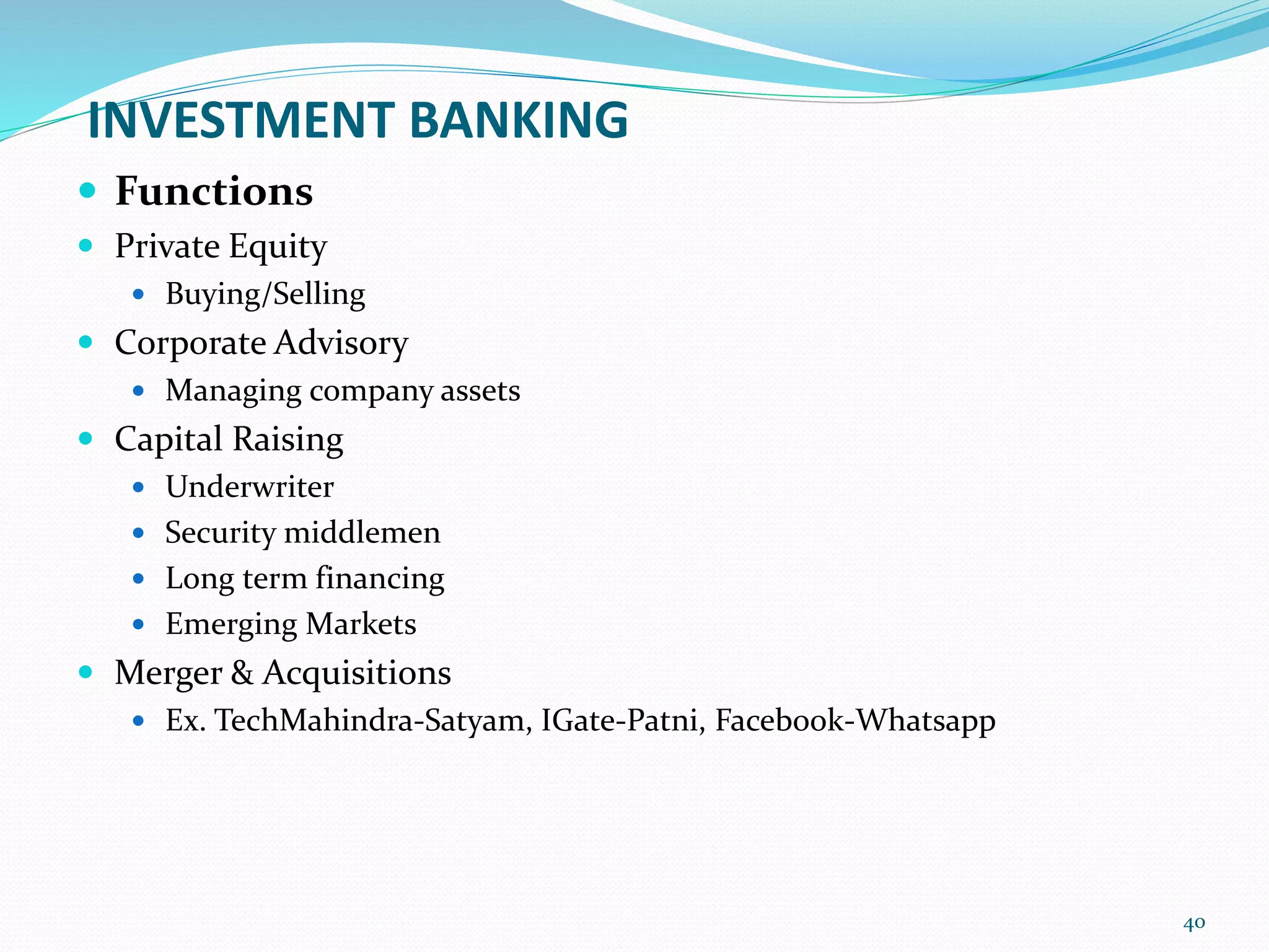 INVESTMENT BANKING
 Functions
 Private Equity
 Buying/Selling
 Corporate Advisory
 Managing company assets
 Capital Raising
 Underwriter
 Security middlemen
 Long term financing
 Emerging Markets
 Merger & Acquisitions
 Ex. TechMahindra-Satyam, IGate-Patni, Facebook-Whatsapp
40
 