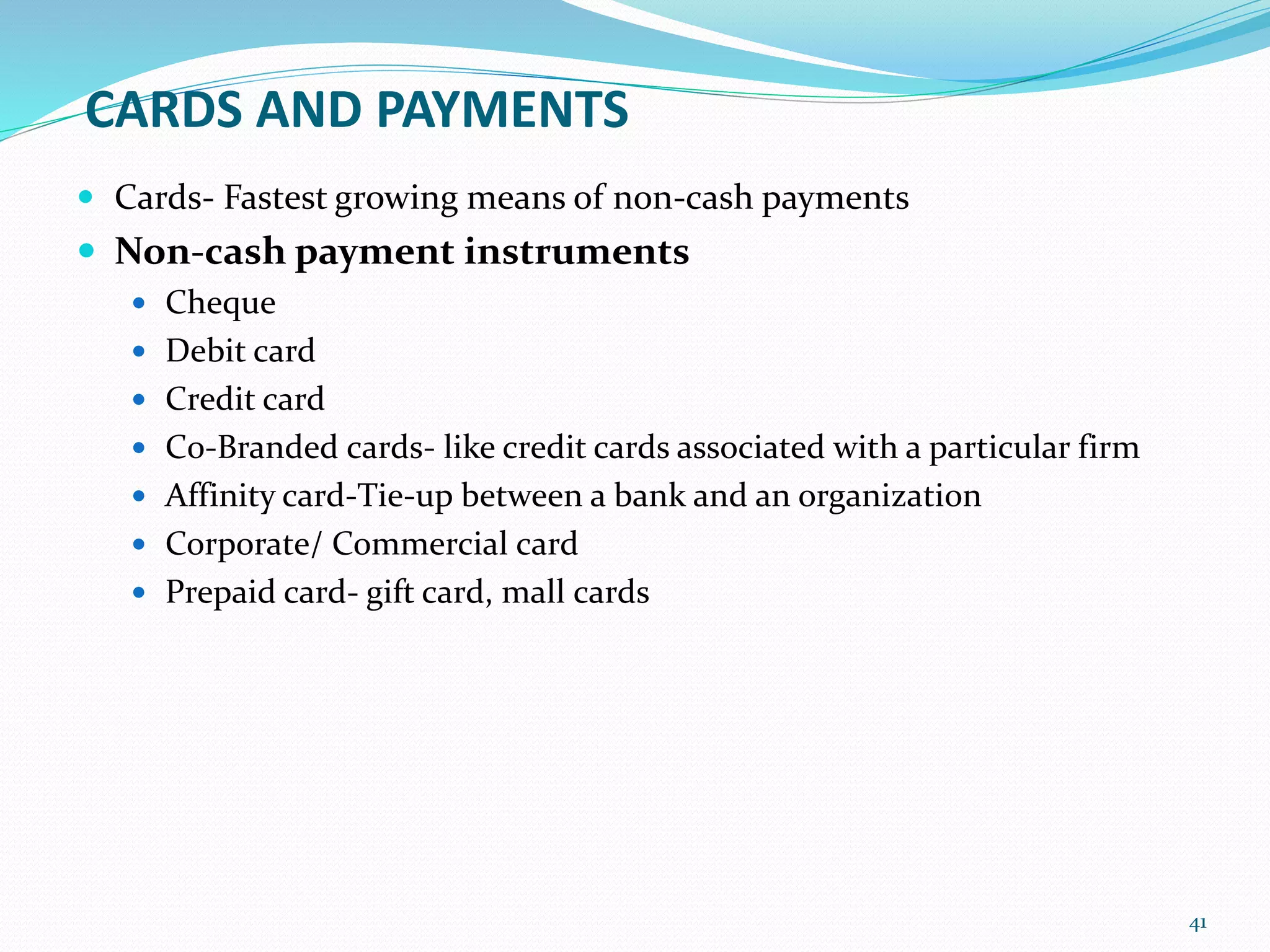 CARDS AND PAYMENTS
 Cards- Fastest growing means of non-cash payments
 Non-cash payment instruments
 Cheque
 Debit card
 Credit card
 C0-Branded cards- like credit cards associated with a particular firm
 Affinity card-Tie-up between a bank and an organization
 Corporate/ Commercial card
 Prepaid card- gift card, mall cards
41
 