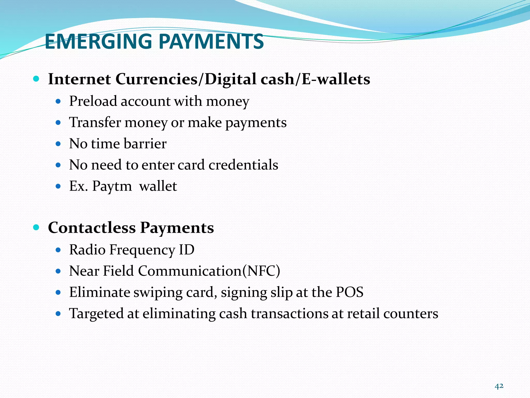 EMERGING PAYMENTS
 Internet Currencies/Digital cash/E-wallets
 Preload account with money
 Transfer money or make payments
 No time barrier
 No need to enter card credentials
 Ex. Paytm wallet
 Contactless Payments
 Radio Frequency ID
 Near Field Communication(NFC)
 Eliminate swiping card, signing slip at the POS
 Targeted at eliminating cash transactions at retail counters
42
 