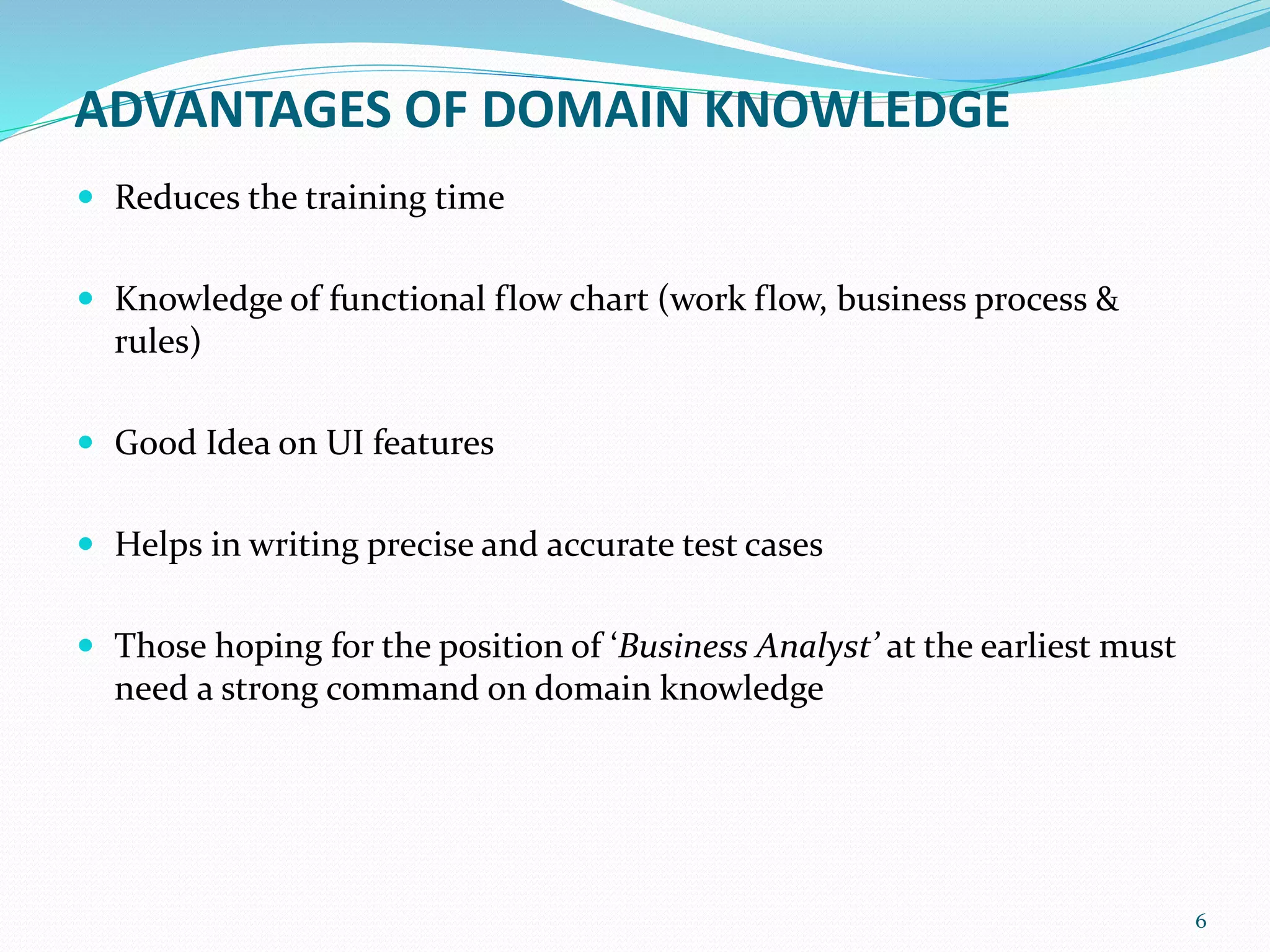 ADVANTAGES OF DOMAIN KNOWLEDGE
 Reduces the training time
 Knowledge of functional flow chart (work flow, business process &
rules)
 Good Idea on UI features
 Helps in writing precise and accurate test cases
 Those hoping for the position of ‘Business Analyst’ at the earliest must
need a strong command on domain knowledge
6
 