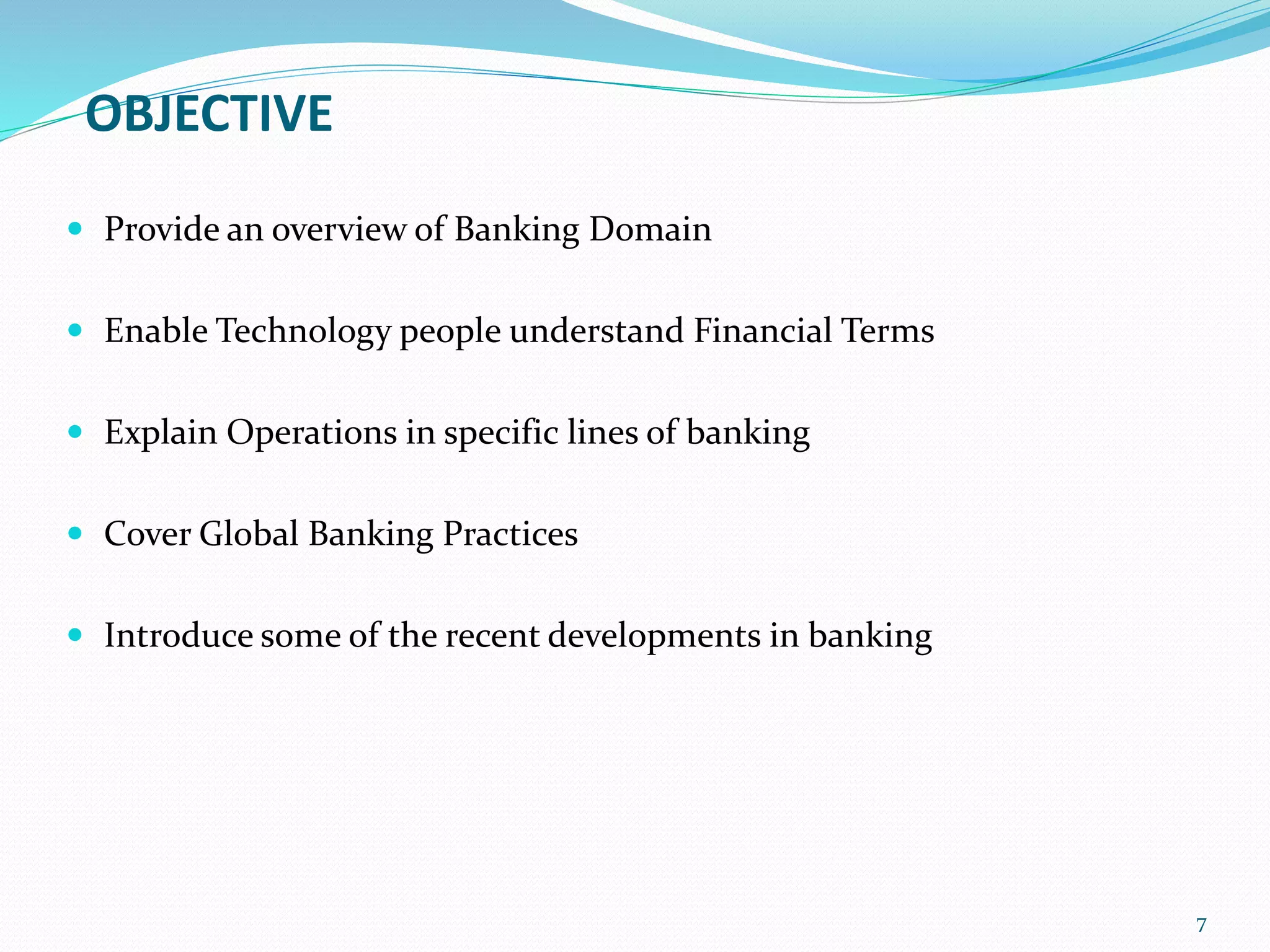OBJECTIVE
 Provide an overview of Banking Domain
 Enable Technology people understand Financial Terms
 Explain Operations in specific lines of banking
 Cover Global Banking Practices
 Introduce some of the recent developments in banking
7
 