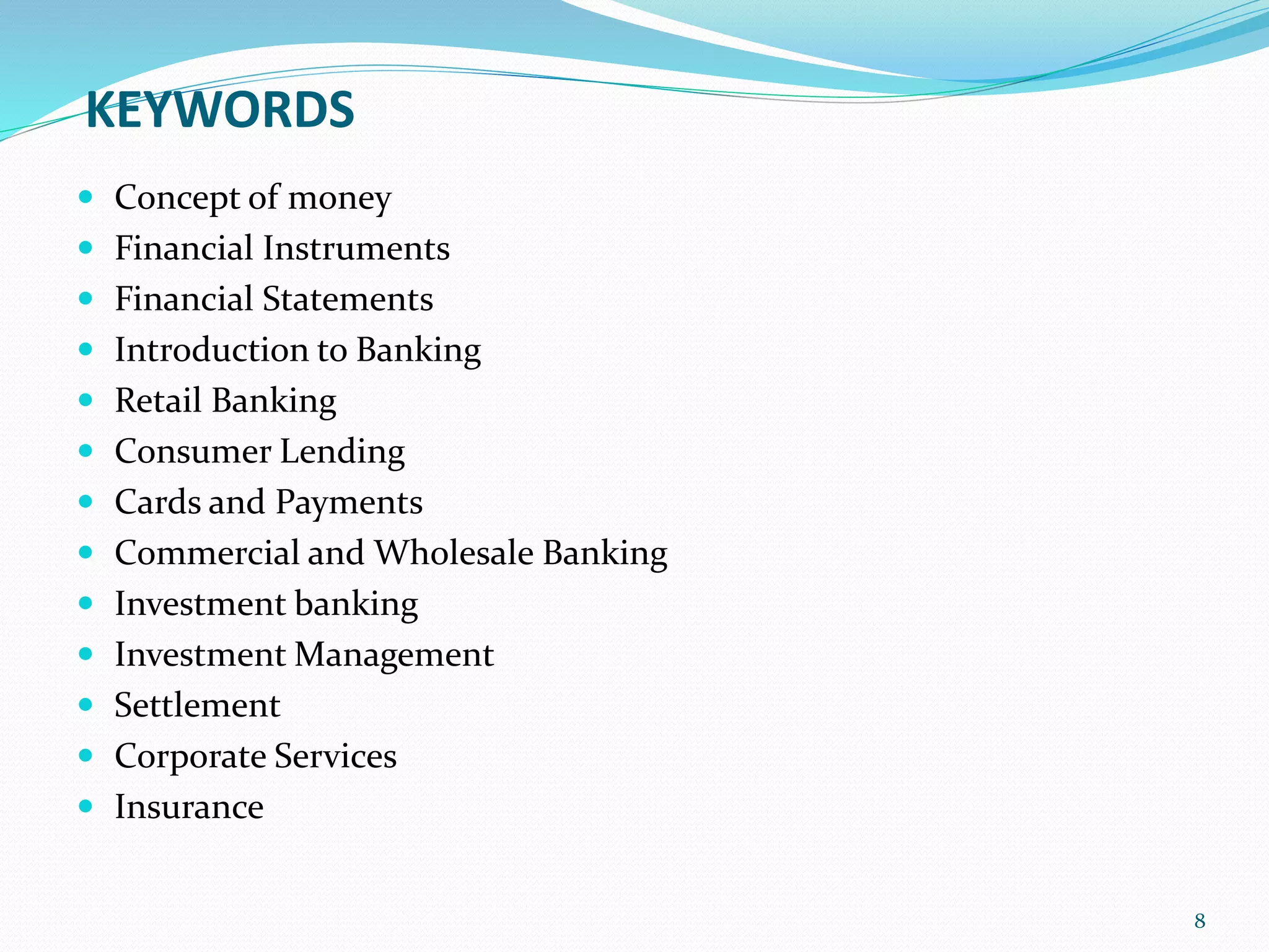 KEYWORDS
 Concept of money
 Financial Instruments
 Financial Statements
 Introduction to Banking
 Retail Banking
 Consumer Lending
 Cards and Payments
 Commercial and Wholesale Banking
 Investment banking
 Investment Management
 Settlement
 Corporate Services
 Insurance
8
 