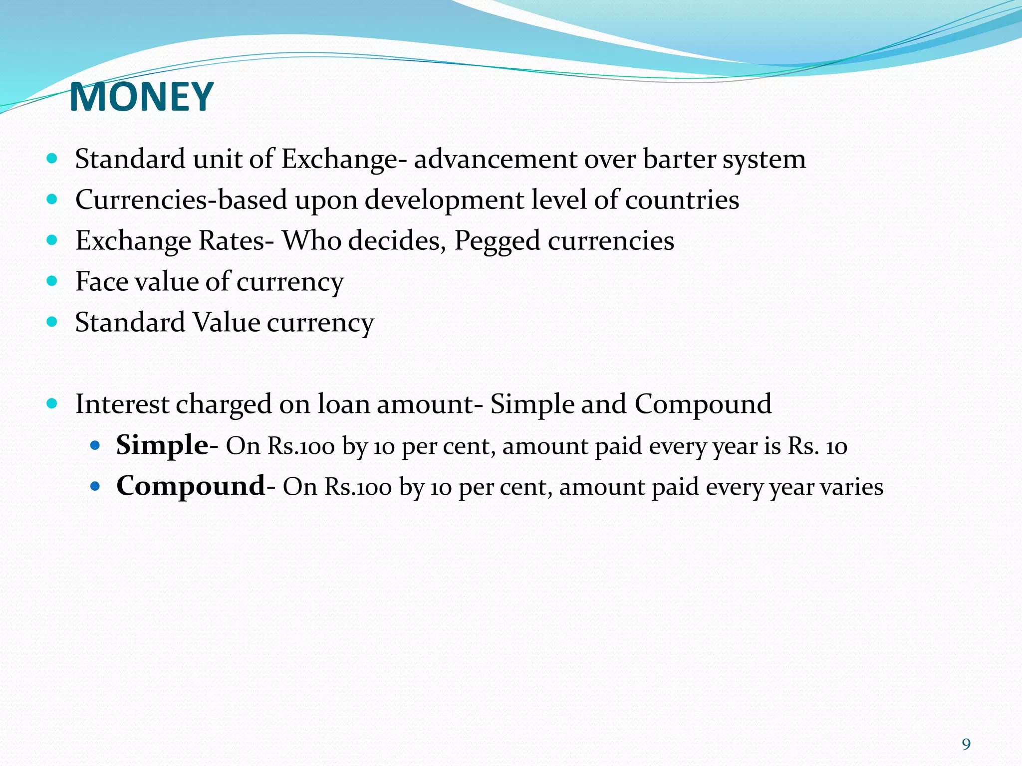 MONEY
 Standard unit of Exchange- advancement over barter system
 Currencies-based upon development level of countries
 Exchange Rates- Who decides, Pegged currencies
 Face value of currency
 Standard Value currency
 Interest charged on loan amount- Simple and Compound
 Simple- On Rs.100 by 10 per cent, amount paid every year is Rs. 10
 Compound- On Rs.100 by 10 per cent, amount paid every year varies
9
 
