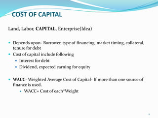COST OF CAPITAL
Land, Labor, CAPITAL, Enterprise(Idea)
 Depends upon- Borrower, type of financing, market timing, collateral,
tenure for debt
 Cost of capital include following
 Interest for debt
 Dividend, expected earning for equity
 WACC- Weighted Average Cost of Capital- If more than one source of
finance is used.
 WACC= Cost of each*Weight
11
 