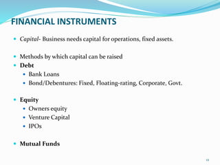 FINANCIAL INSTRUMENTS
 Capital- Business needs capital for operations, fixed assets.
 Methods by which capital can be raised
 Debt
 Bank Loans
 Bond/Debentures: Fixed, Floating-rating, Corporate, Govt.
 Equity
 Owners equity
 Venture Capital
 IPOs
 Mutual Funds
12
 