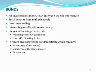 BONDS
 An investor loans money to an entity at a specific interest rate.
 Small deposits from multiple people
 Investment ceiling
 Interest is generally paid semiannually
 Factors influencing coupon rate
 Prevailing economic conditions
 Issuers Credit rating (risk)
 In return investor gets the bond/certificate which contains:
 Interest rate (Coupon rate)
 Maturity date (Repayment date)
 Face amount
15
 