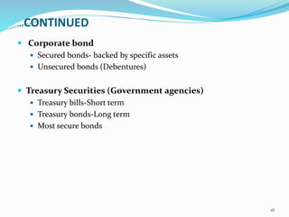 …CONTINUED
 Corporate bond
 Secured bonds- backed by specific assets
 Unsecured bonds (Debentures)
 Treasury Securities (Government agencies)
 Treasury bills-Short term
 Treasury bonds-Long term
 Most secure bonds
16
 