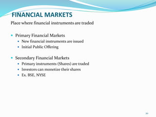 FINANCIAL MARKETS
Place where financial instruments are traded
 Primary Financial Markets
 New financial instruments are issued
 Initial Public Offering
 Secondary Financial Markets
 Primary instruments (Shares) are traded
 Investors can monetize their shares
 Ex. BSE, NYSE
20
 