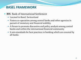 BASEL FRAMEWORK
 BIS- Bank of International Settlement
 Located in Basel, Switzerland
 Fosters co-operation among central banks and other agencies in
pursuit of monetary and financial stability.
 A forum to promote discussion and policy analysis among central
banks and within the international financial community
 It sets standards for best practices in banking which are ensured by
all banks
26
 