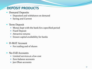 DEPOSIT PRODUCTS
 Demand Deposits
 Deposited and withdrawn on demand
 Saving and Current
 Term Deposit
 Money kept with the bank for a specified period
 Fixed Deposit
 Attractive returns
 Ensure capital availability for banks
 D-MAT Account
 For trading and of shares
 No-Frill Accounts
 Limited services at a low cost
 Zero balance accounts
 Jan-Dhan accounts
30
 