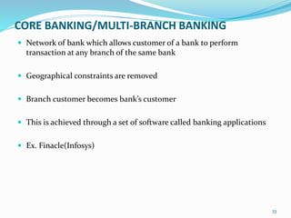 CORE BANKING/MULTI-BRANCH BANKING
 Network of bank which allows customer of a bank to perform
transaction at any branch of the same bank
 Geographical constraints are removed
 Branch customer becomes bank’s customer
 This is achieved through a set of software called banking applications
 Ex. Finacle(Infosys)
33
 