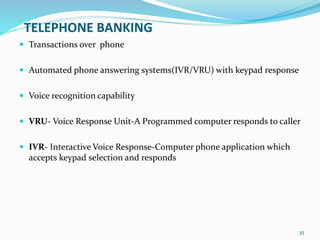 TELEPHONE BANKING
 Transactions over phone
 Automated phone answering systems(IVR/VRU) with keypad response
 Voice recognition capability
 VRU- Voice Response Unit-A Programmed computer responds to caller
 IVR- Interactive Voice Response-Computer phone application which
accepts keypad selection and responds
35
 