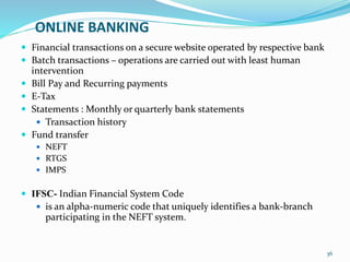 ONLINE BANKING
 Financial transactions on a secure website operated by respective bank
 Batch transactions – operations are carried out with least human
intervention
 Bill Pay and Recurring payments
 E-Tax
 Statements : Monthly or quarterly bank statements
 Transaction history
 Fund transfer
 NEFT
 RTGS
 IMPS
 IFSC- Indian Financial System Code
 is an alpha-numeric code that uniquely identifies a bank-branch
participating in the NEFT system.
36
 