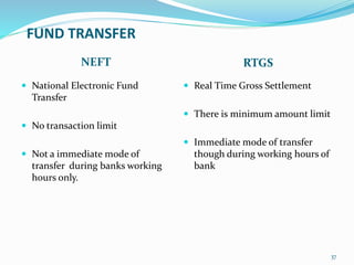 FUND TRANSFER
NEFT RTGS
 National Electronic Fund
Transfer
 No transaction limit
 Not a immediate mode of
transfer during banks working
hours only.
 Real Time Gross Settlement
 There is minimum amount limit
 Immediate mode of transfer
though during working hours of
bank
37
 