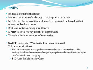 IMPS
 Immediate Payment Service
 Instant money transfer through mobile phone or online
 Mobile number of remitter and beneficiary should be linked to their
respective bank accounts
 Best way for transferring remittances
 MMID- Mobile money identifier is generated
 There is a limit on amount of transaction
 SWIFT- Society for Worldwide Interbank Financial
Telecommunications
 SWIFT transports messages between two financial institutions. This
activity involves the secure exchange of proprietary data while ensuring its
confidentiality and integrity
 BIC- Uses Bank Identifier Code
38
 