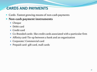 CARDS AND PAYMENTS
 Cards- Fastest growing means of non-cash payments
 Non-cash payment instruments
 Cheque
 Debit card
 Credit card
 C0-Branded cards- like credit cards associated with a particular firm
 Affinity card-Tie-up between a bank and an organization
 Corporate/ Commercial card
 Prepaid card- gift card, mall cards
41
 