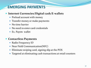 EMERGING PAYMENTS
 Internet Currencies/Digital cash/E-wallets
 Preload account with money
 Transfer money or make payments
 No time barrier
 No need to enter card credentials
 Ex. Paytm wallet
 Contactless Payments
 Radio Frequency ID
 Near Field Communication(NFC)
 Eliminate swiping card, signing slip at the POS
 Targeted at eliminating cash transactions at retail counters
42
 