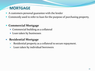 MORTGAGE
 A customers personal guarantee with the lender
 Commonly used to refer to loan for the purpose of purchasing property.
 Commercial Mortgage
 Commercial building as a collateral
 Loan taken by businesses
 Residential Mortgage
 Residential property as a collateral to secure repayment.
 Loan taken by individual borrowers
45
 