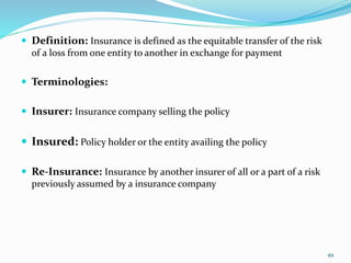  Definition: Insurance is defined as the equitable transfer of the risk
of a loss from one entity to another in exchange for payment
 Terminologies:
 Insurer: Insurance company selling the policy
 Insured: Policy holder or the entity availing the policy
 Re-Insurance: Insurance by another insurer of all or a part of a risk
previously assumed by a insurance company
49
 