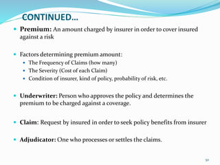 CONTINUED…
 Premium: An amount charged by insurer in order to cover insured
against a risk
 Factors determining premium amount:
 The Frequency of Claims (how many)
 The Severity (Cost of each Claim)
 Condition of insurer, kind of policy, probability of risk, etc.
 Underwriter: Person who approves the policy and determines the
premium to be charged against a coverage.
 Claim: Request by insured in order to seek policy benefits from insurer
 Adjudicator: One who processes or settles the claims.
50
 