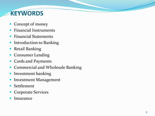 KEYWORDS
 Concept of money
 Financial Instruments
 Financial Statements
 Introduction to Banking
 Retail Banking
 Consumer Lending
 Cards and Payments
 Commercial and Wholesale Banking
 Investment banking
 Investment Management
 Settlement
 Corporate Services
 Insurance
8
 