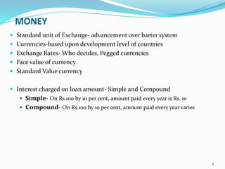 MONEY
 Standard unit of Exchange- advancement over barter system
 Currencies-based upon development level of countries
 Exchange Rates- Who decides, Pegged currencies
 Face value of currency
 Standard Value currency
 Interest charged on loan amount- Simple and Compound
 Simple- On Rs.100 by 10 per cent, amount paid every year is Rs. 10
 Compound- On Rs.100 by 10 per cent, amount paid every year varies
9
 