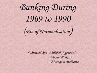 Banking During 
1969 to 1990 
(Era of Nationalisation) 
Submitted by :- Abhishek Aggarwal 
Vagavi Prakash 
Shivangani Malhotra 
 