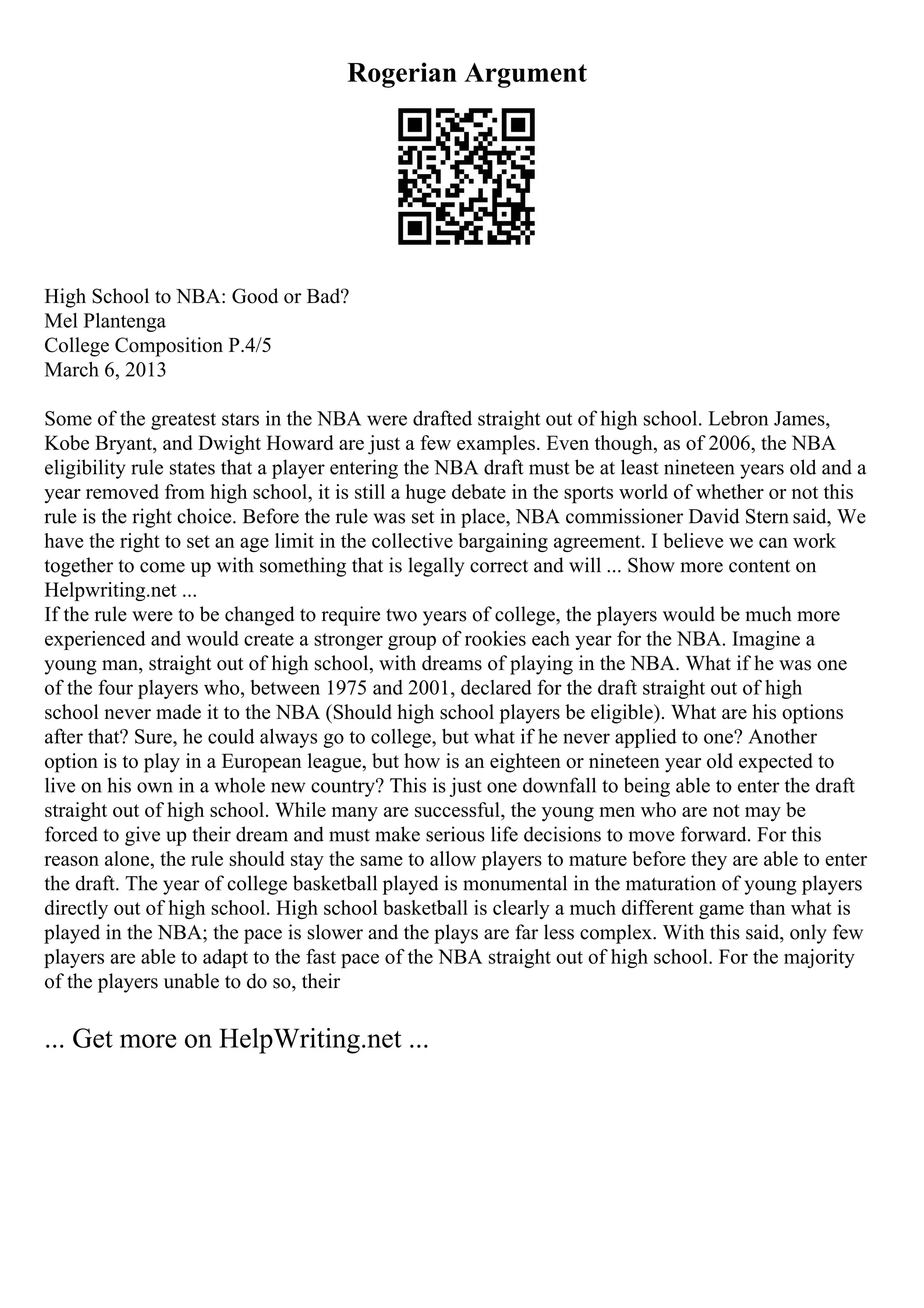 Rogerian Argument
High School to NBA: Good or Bad?
Mel Plantenga
College Composition P.4/5
March 6, 2013
Some of the greatest stars in the NBA were drafted straight out of high school. Lebron James,
Kobe Bryant, and Dwight Howard are just a few examples. Even though, as of 2006, the NBA
eligibility rule states that a player entering the NBA draft must be at least nineteen years old and a
year removed from high school, it is still a huge debate in the sports world of whether or not this
rule is the right choice. Before the rule was set in place, NBA commissioner David Stern said, We
have the right to set an age limit in the collective bargaining agreement. I believe we can work
together to come up with something that is legally correct and will ... Show more content on
Helpwriting.net ...
If the rule were to be changed to require two years of college, the players would be much more
experienced and would create a stronger group of rookies each year for the NBA. Imagine a
young man, straight out of high school, with dreams of playing in the NBA. What if he was one
of the four players who, between 1975 and 2001, declared for the draft straight out of high
school never made it to the NBA (Should high school players be eligible). What are his options
after that? Sure, he could always go to college, but what if he never applied to one? Another
option is to play in a European league, but how is an eighteen or nineteen year old expected to
live on his own in a whole new country? This is just one downfall to being able to enter the draft
straight out of high school. While many are successful, the young men who are not may be
forced to give up their dream and must make serious life decisions to move forward. For this
reason alone, the rule should stay the same to allow players to mature before they are able to enter
the draft. The year of college basketball played is monumental in the maturation of young players
directly out of high school. High school basketball is clearly a much different game than what is
played in the NBA; the pace is slower and the plays are far less complex. With this said, only few
players are able to adapt to the fast pace of the NBA straight out of high school. For the majority
of the players unable to do so, their
... Get more on HelpWriting.net ...
 