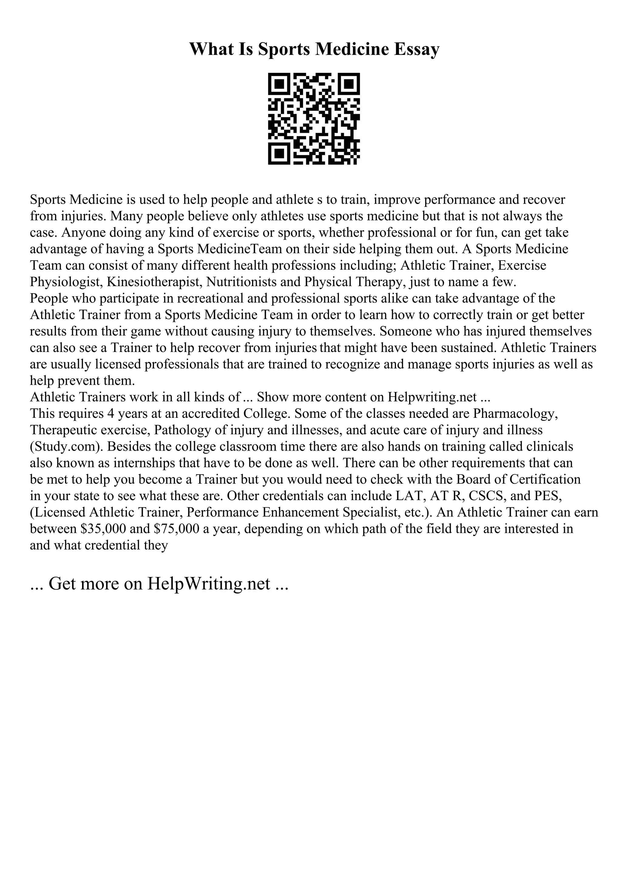 What Is Sports Medicine Essay
Sports Medicine is used to help people and athlete s to train, improve performance and recover
from injuries. Many people believe only athletes use sports medicine but that is not always the
case. Anyone doing any kind of exercise or sports, whether professional or for fun, can get take
advantage of having a Sports MedicineTeam on their side helping them out. A Sports Medicine
Team can consist of many different health professions including; Athletic Trainer, Exercise
Physiologist, Kinesiotherapist, Nutritionists and Physical Therapy, just to name a few.
People who participate in recreational and professional sports alike can take advantage of the
Athletic Trainer from a Sports Medicine Team in order to learn how to correctly train or get better
results from their game without causing injury to themselves. Someone who has injured themselves
can also see a Trainer to help recover from injuries that might have been sustained. Athletic Trainers
are usually licensed professionals that are trained to recognize and manage sports injuries as well as
help prevent them.
Athletic Trainers work in all kinds of ... Show more content on Helpwriting.net ...
This requires 4 years at an accredited College. Some of the classes needed are Pharmacology,
Therapeutic exercise, Pathology of injury and illnesses, and acute care of injury and illness
(Study.com). Besides the college classroom time there are also hands on training called clinicals
also known as internships that have to be done as well. There can be other requirements that can
be met to help you become a Trainer but you would need to check with the Board of Certification
in your state to see what these are. Other credentials can include LAT, AT R, CSCS, and PES,
(Licensed Athletic Trainer, Performance Enhancement Specialist, etc.). An Athletic Trainer can earn
between $35,000 and $75,000 a year, depending on which path of the field they are interested in
and what credential they
... Get more on HelpWriting.net ...
 