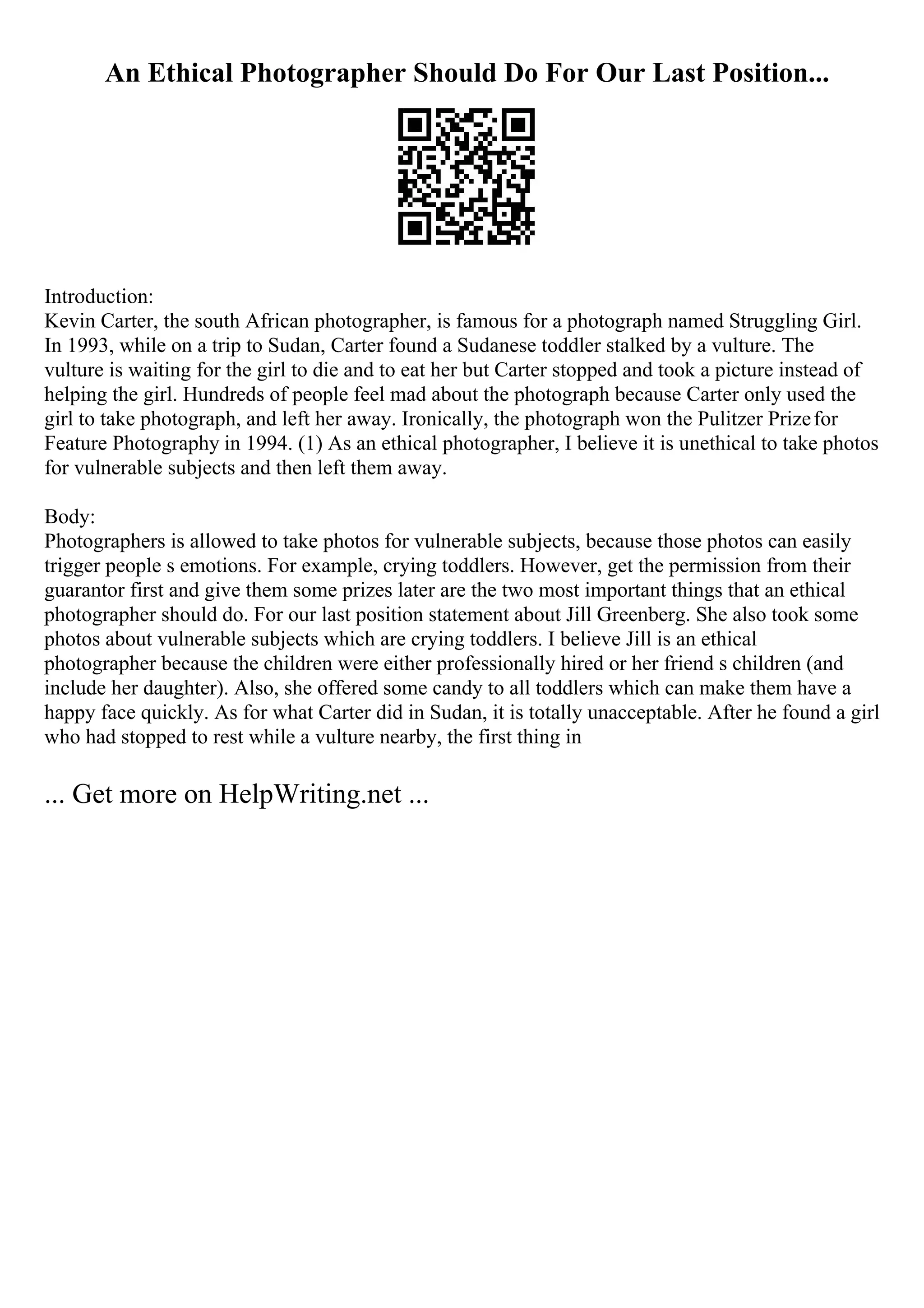 An Ethical Photographer Should Do For Our Last Position...
Introduction:
Kevin Carter, the south African photographer, is famous for a photograph named Struggling Girl.
In 1993, while on a trip to Sudan, Carter found a Sudanese toddler stalked by a vulture. The
vulture is waiting for the girl to die and to eat her but Carter stopped and took a picture instead of
helping the girl. Hundreds of people feel mad about the photograph because Carter only used the
girl to take photograph, and left her away. Ironically, the photograph won the Pulitzer Prizefor
Feature Photography in 1994. (1) As an ethical photographer, I believe it is unethical to take photos
for vulnerable subjects and then left them away.
Body:
Photographers is allowed to take photos for vulnerable subjects, because those photos can easily
trigger people s emotions. For example, crying toddlers. However, get the permission from their
guarantor first and give them some prizes later are the two most important things that an ethical
photographer should do. For our last position statement about Jill Greenberg. She also took some
photos about vulnerable subjects which are crying toddlers. I believe Jill is an ethical
photographer because the children were either professionally hired or her friend s children (and
include her daughter). Also, she offered some candy to all toddlers which can make them have a
happy face quickly. As for what Carter did in Sudan, it is totally unacceptable. After he found a girl
who had stopped to rest while a vulture nearby, the first thing in
... Get more on HelpWriting.net ...
 