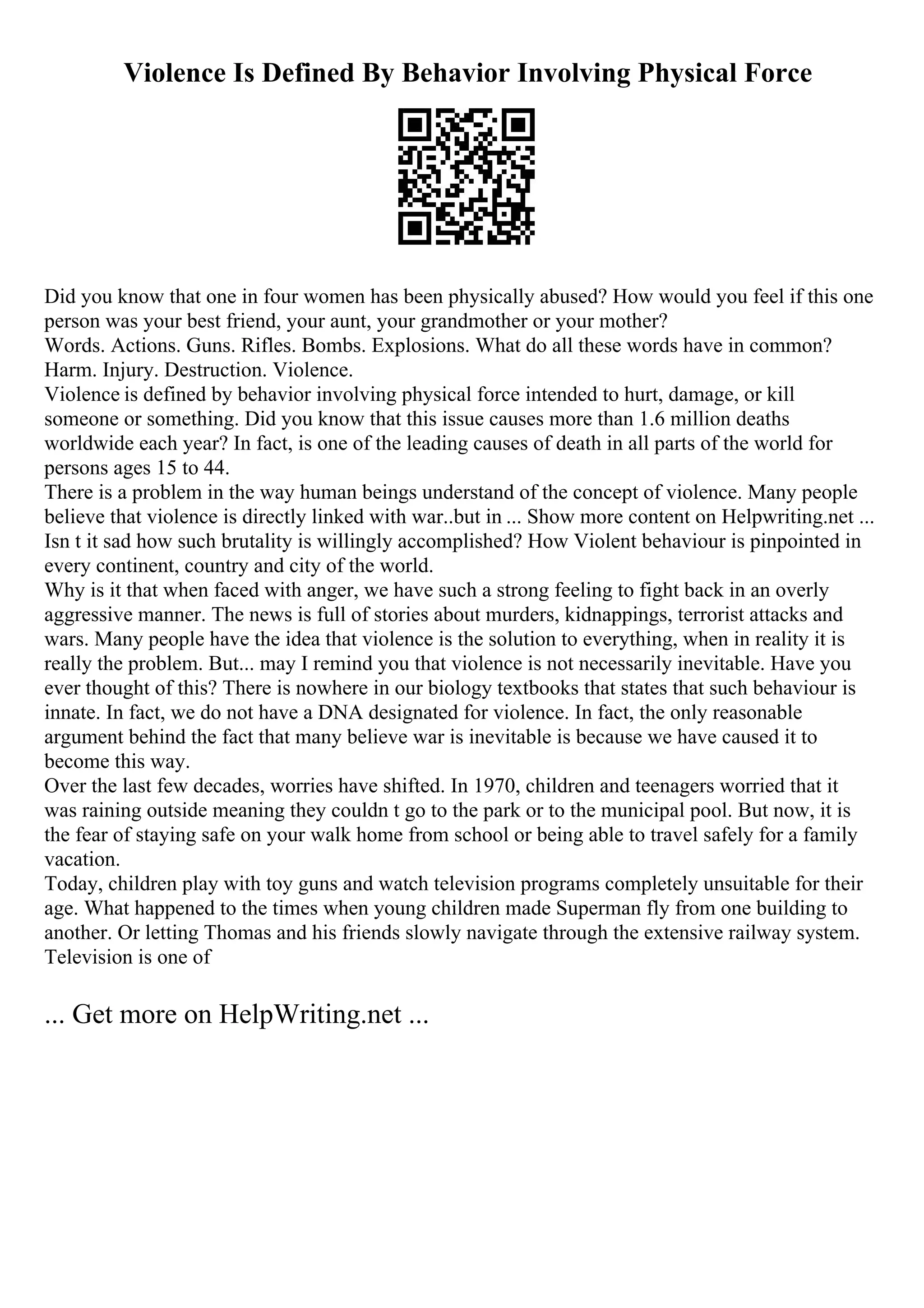 Violence Is Defined By Behavior Involving Physical Force
Did you know that one in four women has been physically abused? How would you feel if this one
person was your best friend, your aunt, your grandmother or your mother?
Words. Actions. Guns. Rifles. Bombs. Explosions. What do all these words have in common?
Harm. Injury. Destruction. Violence.
Violence is defined by behavior involving physical force intended to hurt, damage, or kill
someone or something. Did you know that this issue causes more than 1.6 million deaths
worldwide each year? In fact, is one of the leading causes of death in all parts of the world for
persons ages 15 to 44.
There is a problem in the way human beings understand of the concept of violence. Many people
believe that violence is directly linked with war..but in ... Show more content on Helpwriting.net ...
Isn t it sad how such brutality is willingly accomplished? How Violent behaviour is pinpointed in
every continent, country and city of the world.
Why is it that when faced with anger, we have such a strong feeling to fight back in an overly
aggressive manner. The news is full of stories about murders, kidnappings, terrorist attacks and
wars. Many people have the idea that violence is the solution to everything, when in reality it is
really the problem. But... may I remind you that violence is not necessarily inevitable. Have you
ever thought of this? There is nowhere in our biology textbooks that states that such behaviour is
innate. In fact, we do not have a DNA designated for violence. In fact, the only reasonable
argument behind the fact that many believe war is inevitable is because we have caused it to
become this way.
Over the last few decades, worries have shifted. In 1970, children and teenagers worried that it
was raining outside meaning they couldn t go to the park or to the municipal pool. But now, it is
the fear of staying safe on your walk home from school or being able to travel safely for a family
vacation.
Today, children play with toy guns and watch television programs completely unsuitable for their
age. What happened to the times when young children made Superman fly from one building to
another. Or letting Thomas and his friends slowly navigate through the extensive railway system.
Television is one of
... Get more on HelpWriting.net ...
 