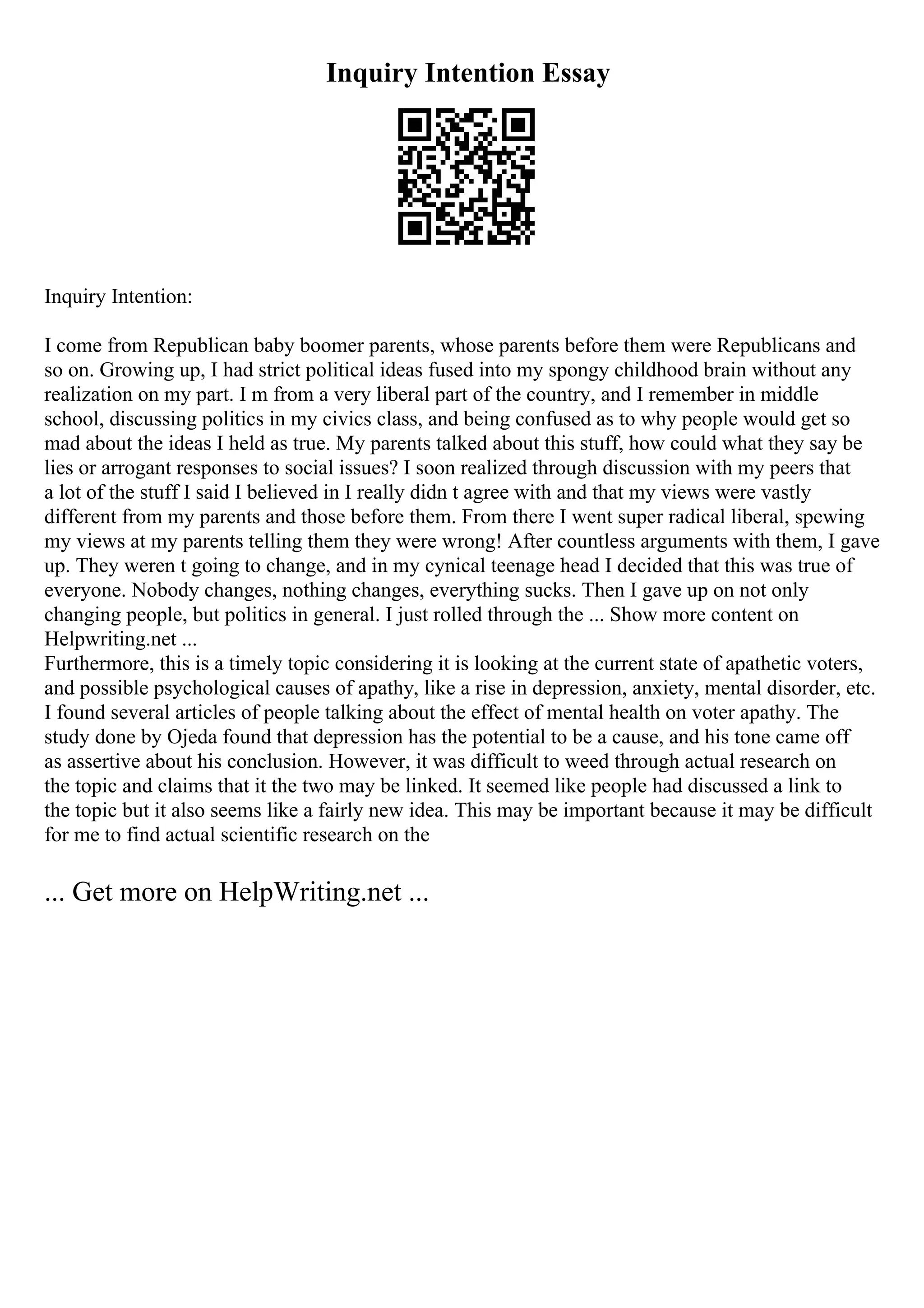 Inquiry Intention Essay
Inquiry Intention:
I come from Republican baby boomer parents, whose parents before them were Republicans and
so on. Growing up, I had strict political ideas fused into my spongy childhood brain without any
realization on my part. I m from a very liberal part of the country, and I remember in middle
school, discussing politics in my civics class, and being confused as to why people would get so
mad about the ideas I held as true. My parents talked about this stuff, how could what they say be
lies or arrogant responses to social issues? I soon realized through discussion with my peers that
a lot of the stuff I said I believed in I really didn t agree with and that my views were vastly
different from my parents and those before them. From there I went super radical liberal, spewing
my views at my parents telling them they were wrong! After countless arguments with them, I gave
up. They weren t going to change, and in my cynical teenage head I decided that this was true of
everyone. Nobody changes, nothing changes, everything sucks. Then I gave up on not only
changing people, but politics in general. I just rolled through the ... Show more content on
Helpwriting.net ...
Furthermore, this is a timely topic considering it is looking at the current state of apathetic voters,
and possible psychological causes of apathy, like a rise in depression, anxiety, mental disorder, etc.
I found several articles of people talking about the effect of mental health on voter apathy. The
study done by Ojeda found that depression has the potential to be a cause, and his tone came off
as assertive about his conclusion. However, it was difficult to weed through actual research on
the topic and claims that it the two may be linked. It seemed like people had discussed a link to
the topic but it also seems like a fairly new idea. This may be important because it may be difficult
for me to find actual scientific research on the
... Get more on HelpWriting.net ...
 