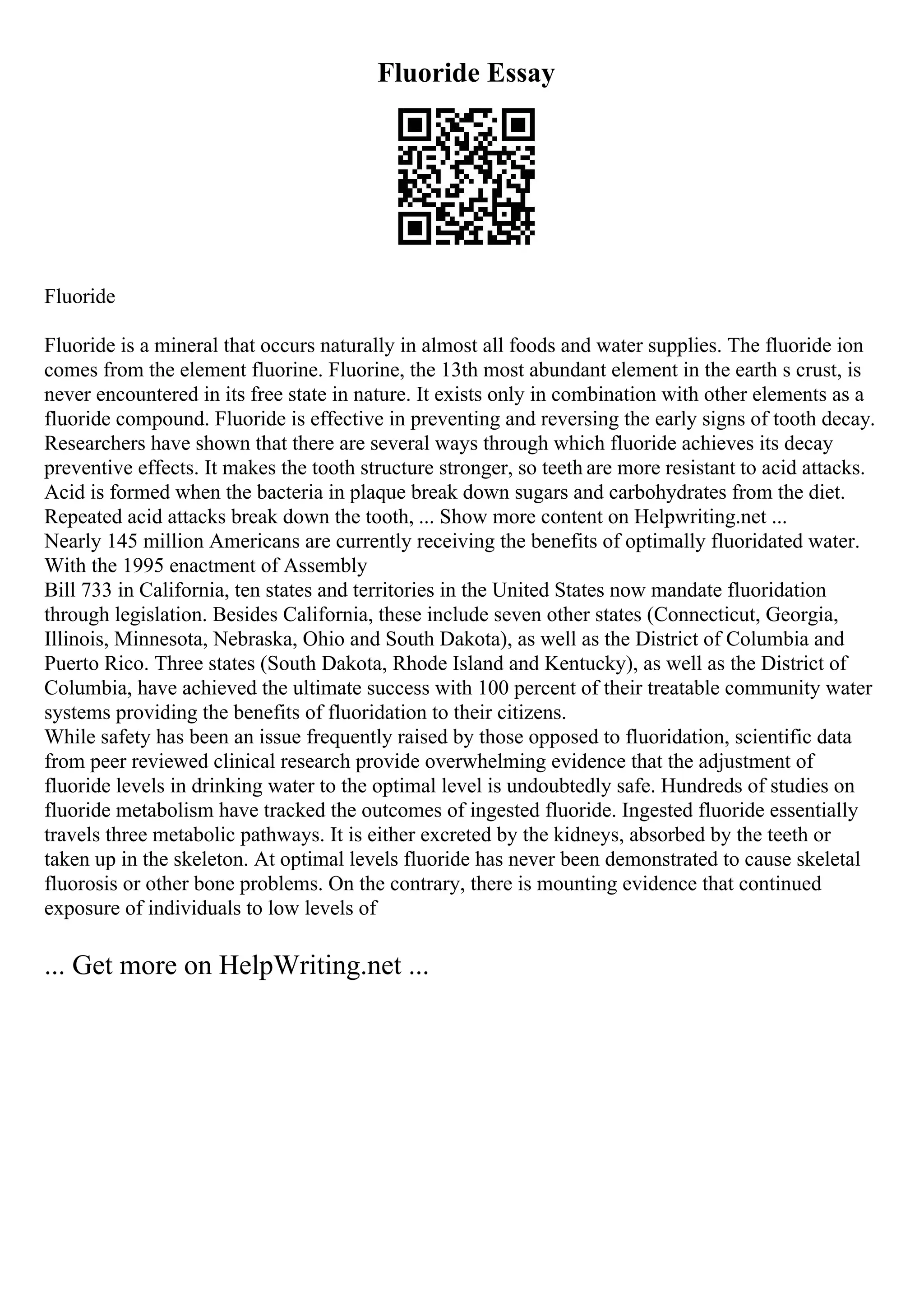 Fluoride Essay
Fluoride
Fluoride is a mineral that occurs naturally in almost all foods and water supplies. The fluoride ion
comes from the element fluorine. Fluorine, the 13th most abundant element in the earth s crust, is
never encountered in its free state in nature. It exists only in combination with other elements as a
fluoride compound. Fluoride is effective in preventing and reversing the early signs of tooth decay.
Researchers have shown that there are several ways through which fluoride achieves its decay
preventive effects. It makes the tooth structure stronger, so teeth are more resistant to acid attacks.
Acid is formed when the bacteria in plaque break down sugars and carbohydrates from the diet.
Repeated acid attacks break down the tooth, ... Show more content on Helpwriting.net ...
Nearly 145 million Americans are currently receiving the benefits of optimally fluoridated water.
With the 1995 enactment of Assembly
Bill 733 in California, ten states and territories in the United States now mandate fluoridation
through legislation. Besides California, these include seven other states (Connecticut, Georgia,
Illinois, Minnesota, Nebraska, Ohio and South Dakota), as well as the District of Columbia and
Puerto Rico. Three states (South Dakota, Rhode Island and Kentucky), as well as the District of
Columbia, have achieved the ultimate success with 100 percent of their treatable community water
systems providing the benefits of fluoridation to their citizens.
While safety has been an issue frequently raised by those opposed to fluoridation, scientific data
from peer reviewed clinical research provide overwhelming evidence that the adjustment of
fluoride levels in drinking water to the optimal level is undoubtedly safe. Hundreds of studies on
fluoride metabolism have tracked the outcomes of ingested fluoride. Ingested fluoride essentially
travels three metabolic pathways. It is either excreted by the kidneys, absorbed by the teeth or
taken up in the skeleton. At optimal levels fluoride has never been demonstrated to cause skeletal
fluorosis or other bone problems. On the contrary, there is mounting evidence that continued
exposure of individuals to low levels of
... Get more on HelpWriting.net ...
 
