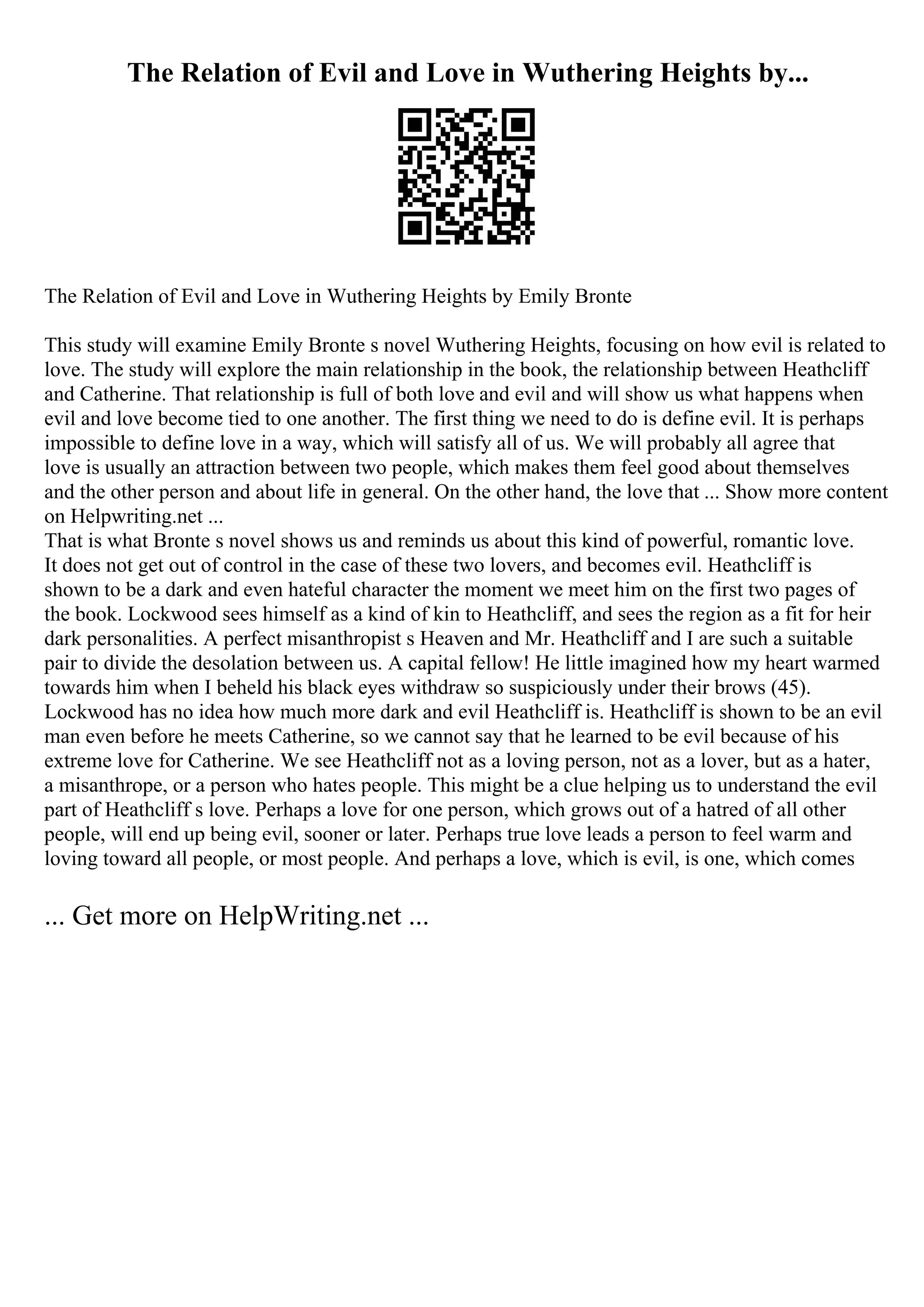The Relation of Evil and Love in Wuthering Heights by...
The Relation of Evil and Love in Wuthering Heights by Emily Bronte
This study will examine Emily Bronte s novel Wuthering Heights, focusing on how evil is related to
love. The study will explore the main relationship in the book, the relationship between Heathcliff
and Catherine. That relationship is full of both love and evil and will show us what happens when
evil and love become tied to one another. The first thing we need to do is define evil. It is perhaps
impossible to define love in a way, which will satisfy all of us. We will probably all agree that
love is usually an attraction between two people, which makes them feel good about themselves
and the other person and about life in general. On the other hand, the love that ... Show more content
on Helpwriting.net ...
That is what Bronte s novel shows us and reminds us about this kind of powerful, romantic love.
It does not get out of control in the case of these two lovers, and becomes evil. Heathcliff is
shown to be a dark and even hateful character the moment we meet him on the first two pages of
the book. Lockwood sees himself as a kind of kin to Heathcliff, and sees the region as a fit for heir
dark personalities. A perfect misanthropist s Heaven and Mr. Heathcliff and I are such a suitable
pair to divide the desolation between us. A capital fellow! He little imagined how my heart warmed
towards him when I beheld his black eyes withdraw so suspiciously under their brows (45).
Lockwood has no idea how much more dark and evil Heathcliff is. Heathcliff is shown to be an evil
man even before he meets Catherine, so we cannot say that he learned to be evil because of his
extreme love for Catherine. We see Heathcliff not as a loving person, not as a lover, but as a hater,
a misanthrope, or a person who hates people. This might be a clue helping us to understand the evil
part of Heathcliff s love. Perhaps a love for one person, which grows out of a hatred of all other
people, will end up being evil, sooner or later. Perhaps true love leads a person to feel warm and
loving toward all people, or most people. And perhaps a love, which is evil, is one, which comes
... Get more on HelpWriting.net ...
 
