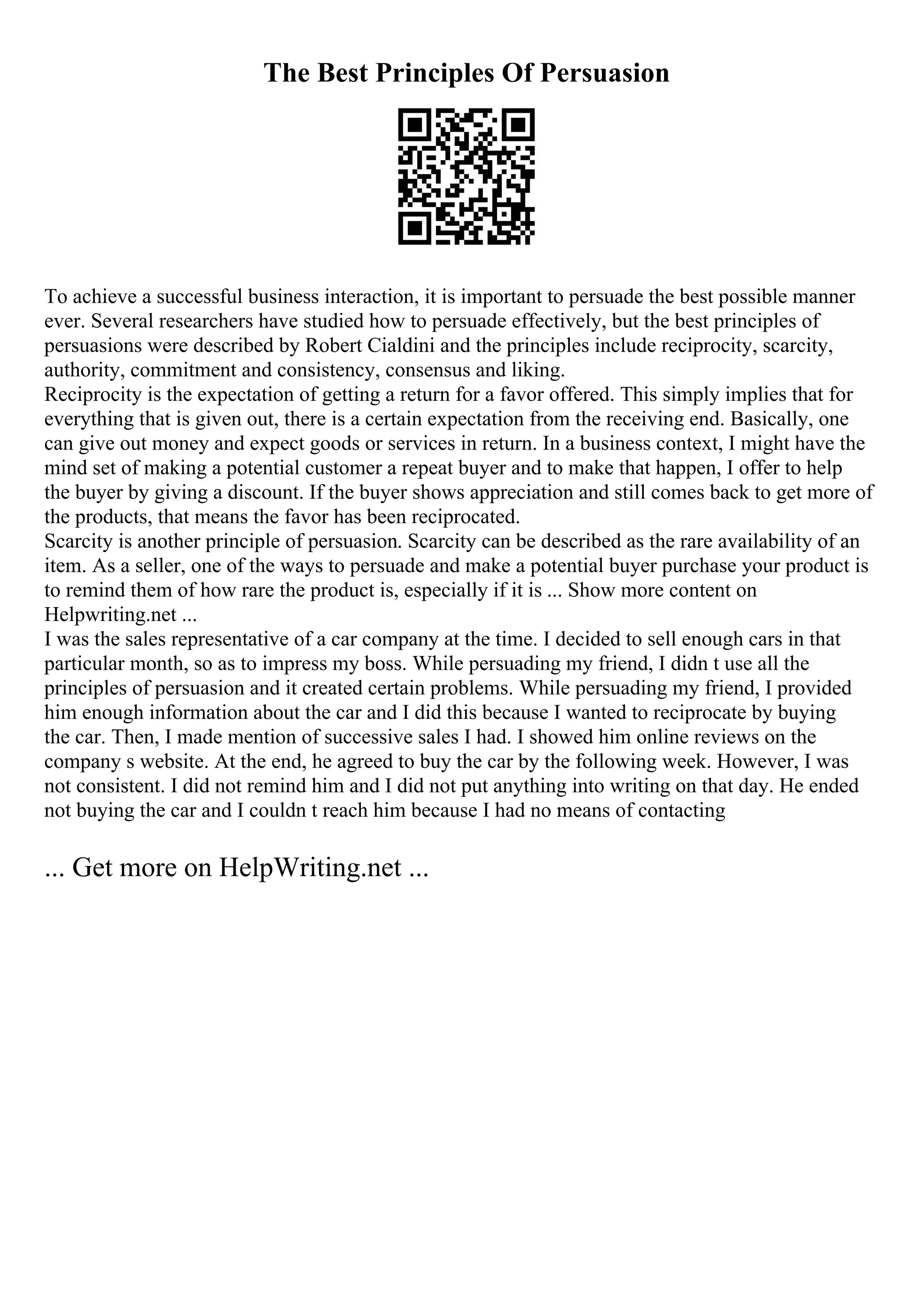 The Best Principles Of Persuasion
To achieve a successful business interaction, it is important to persuade the best possible manner
ever. Several researchers have studied how to persuade effectively, but the best principles of
persuasions were described by Robert Cialdini and the principles include reciprocity, scarcity,
authority, commitment and consistency, consensus and liking.
Reciprocity is the expectation of getting a return for a favor offered. This simply implies that for
everything that is given out, there is a certain expectation from the receiving end. Basically, one
can give out money and expect goods or services in return. In a business context, I might have the
mind set of making a potential customer a repeat buyer and to make that happen, I offer to help
the buyer by giving a discount. If the buyer shows appreciation and still comes back to get more of
the products, that means the favor has been reciprocated.
Scarcity is another principle of persuasion. Scarcity can be described as the rare availability of an
item. As a seller, one of the ways to persuade and make a potential buyer purchase your product is
to remind them of how rare the product is, especially if it is ... Show more content on
Helpwriting.net ...
I was the sales representative of a car company at the time. I decided to sell enough cars in that
particular month, so as to impress my boss. While persuading my friend, I didn t use all the
principles of persuasion and it created certain problems. While persuading my friend, I provided
him enough information about the car and I did this because I wanted to reciprocate by buying
the car. Then, I made mention of successive sales I had. I showed him online reviews on the
company s website. At the end, he agreed to buy the car by the following week. However, I was
not consistent. I did not remind him and I did not put anything into writing on that day. He ended
not buying the car and I couldn t reach him because I had no means of contacting
... Get more on HelpWriting.net ...
 