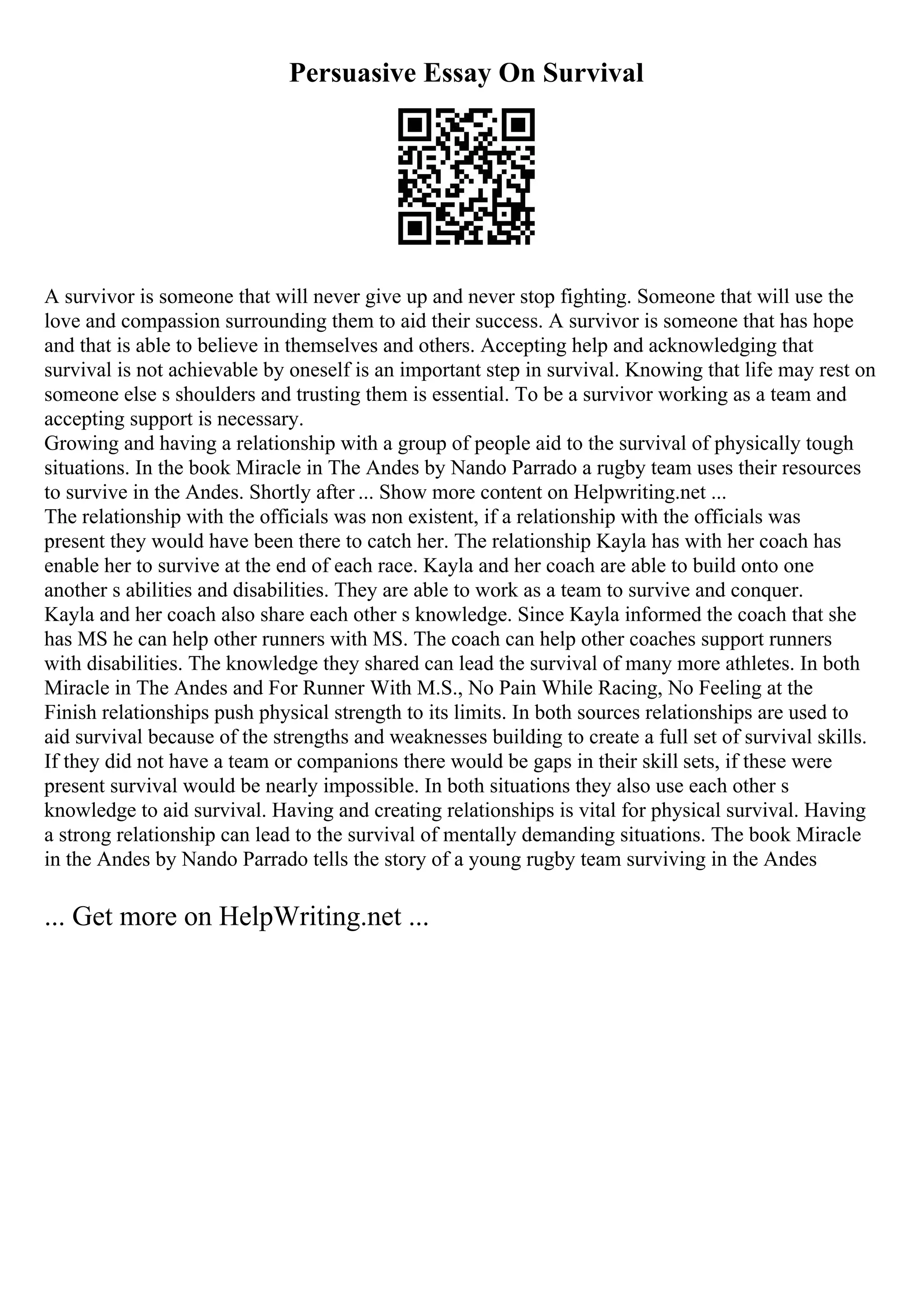 Persuasive Essay On Survival
A survivor is someone that will never give up and never stop fighting. Someone that will use the
love and compassion surrounding them to aid their success. A survivor is someone that has hope
and that is able to believe in themselves and others. Accepting help and acknowledging that
survival is not achievable by oneself is an important step in survival. Knowing that life may rest on
someone else s shoulders and trusting them is essential. To be a survivor working as a team and
accepting support is necessary.
Growing and having a relationship with a group of people aid to the survival of physically tough
situations. In the book Miracle in The Andes by Nando Parrado a rugby team uses their resources
to survive in the Andes. Shortly after ... Show more content on Helpwriting.net ...
The relationship with the officials was non existent, if a relationship with the officials was
present they would have been there to catch her. The relationship Kayla has with her coach has
enable her to survive at the end of each race. Kayla and her coach are able to build onto one
another s abilities and disabilities. They are able to work as a team to survive and conquer.
Kayla and her coach also share each other s knowledge. Since Kayla informed the coach that she
has MS he can help other runners with MS. The coach can help other coaches support runners
with disabilities. The knowledge they shared can lead the survival of many more athletes. In both
Miracle in The Andes and For Runner With M.S., No Pain While Racing, No Feeling at the
Finish relationships push physical strength to its limits. In both sources relationships are used to
aid survival because of the strengths and weaknesses building to create a full set of survival skills.
If they did not have a team or companions there would be gaps in their skill sets, if these were
present survival would be nearly impossible. In both situations they also use each other s
knowledge to aid survival. Having and creating relationships is vital for physical survival. Having
a strong relationship can lead to the survival of mentally demanding situations. The book Miracle
in the Andes by Nando Parrado tells the story of a young rugby team surviving in the Andes
... Get more on HelpWriting.net ...
 